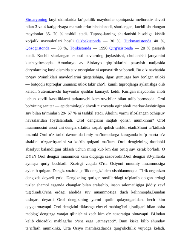 Sirdaryoning kuyi okimlarida koʻpchilik maydonlar qoniqarsiz meliorativ ahvoli
bilan 3 va 4 katigoriyaga mansub erlar hisoblanadi, shurlangan, kuchli shurlangan
maydonlar 35- 70 % tashkil etadi. Tuproq-larning shurlanishi hisobiga kishlk
xoʻjalik  maxsulotlari  hosili  Oʻzbekistonda —  30  %,  Turkmanistonda 40  %,
Qozog'istonda — 33 %,  Tojikistonda — 1990  Qirg'izistonda — 20 % pasayib
ketdi.  Kuchli  shurlangan  er  osti  suvlarning  joylashishi,  chullanishi  jarayonini
kuchaytirmoqda.  Amudaryo  av  Sirdaryo  qirgʻoklarini  pasayish  natijasida
daryolarning kuyi qismida suv toshqinlarini aqmaytirib yuboradi. Bu oʻz navbatida
toʻqay oʻsimliklari maydonlarini qisqarishiga, ilgari gumusga boy boʻlgan utloki
— botqoqli tuproqlar unumsiz utlok takir choʻl, kumli tuproqlarga aylanishga olib
keladi. Sutemizuvchi hayvonlar qushlar kamayib ketdi. Kurigan maydonlar aholi
uchun xavfli kasalliklarni tarkatuvchi kemiruvchilar bilan tulib bormoqda.  Orol
boʻyining sanitar — epidemiologik ahvoli nixoyatda ogir aholi markaz-lashtirilgan
suv bilan taʼminlash 29- 67 % ni tashkil etadi. Aholini yarmi ifloslangan ochiqsuv
havzalaridan  foydalaniladi.  Orol  dengizini  saqlab  qolish  mumkinmi?  Orol
muammosini asosi uni dengiz sifatida saqlab qolish tashkil etadi.Shuni taʼkidlash
lozimki Orol oʻz tarixi davomida ilmiy maʼlumotlarga karaganda koʻp marta oʻz
shaklini  oʻzgartirganini va koʻrib qolgani  maʼlum. Orol  dengizining dastlabki
absolyut balandligini tiklash uchun ming kub km dan ortiq suv kerak boʻladi. O
DYeN Orol dengizi muammosi xam diqqatga sazovordir.Orol dengizi 80-yillarda
ayniqsa  quriy  boshladi.  Xozirgi  vaqtda  O'rta  Osiyoni  umumiy  muammosiga
aylanib qolgan. Dengiz xozirda „oʻlik dengiz“ deb xisoblanmoqda. Tirik organizm
dengizda deyarli yoʻq. Dengizning qurigan soxillaridagi to'planib qolgan erdagi
tuzlar shamol esganda changlar bilan aralashib, inson salomatligiga jiddiy xavf
tug'diradi.O'sha  erdagi  aholida  suv  muammosiga  duch  kelinmoqda.Bundan
tashqari  deyarli  Orol  dengizining  yarmi  qurib  qolayotganidan,  hech  kim
qayg'urmayapti. Orol dengizini tiklashga chet el mablag'lari ajratilgani bilan o'sha
mablag' dengizga xarajat qilinishini xech kim o'z nazoratiga olmayapti. BUndan
kelib  chiqadiki  mablagʻlar  oʻsha  erga  „etmayapti“.  Buni  kiska  kilib  shunday
taʼriflash  mumkinki, Urta  Osiyo mamlakatlarida qurg'okchilik vujudga keladi.
