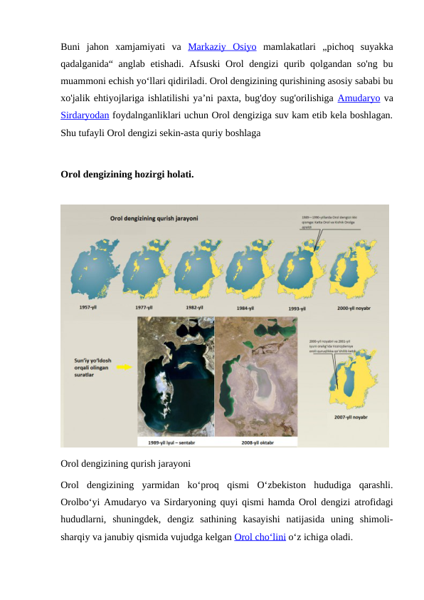 Buni  jahon  xamjamiyati  va  Markaziy  Osiyo mamlakatlari  „pichoq  suyakka
qadalganida“ anglab etishadi. Afsuski  Orol dengizi qurib qolgandan so'ng bu
muammoni echish yoʻllari qidiriladi. Orol dengizining qurishining asosiy sababi bu
xo'jalik ehtiyojlariga ishlatilishi yaʼni paxta, bug'doy sug'orilishiga Amudaryo va
Sirdaryodan foydalnganliklari uchun Orol dengiziga suv kam etib kela boshlagan.
Shu tufayli Orol dengizi sekin-asta quriy boshlaga
Orol dengizining hozirgi holati.
Orol dengizining qurish jarayoni
Orol  dengizining  yarmidan  koʻproq  qismi  Oʻzbekiston  hududiga  qarashli.
Orolboʻyi Amudaryo va Sirdaryoning quyi qismi hamda Orol dengizi atrofidagi
hududlarni,  shuningdek,  dengiz  sathining  kasayishi  natijasida  uning  shimoli-
sharqiy va janubiy qismida vujudga kelgan Orol choʻlini oʻz ichiga oladi.
