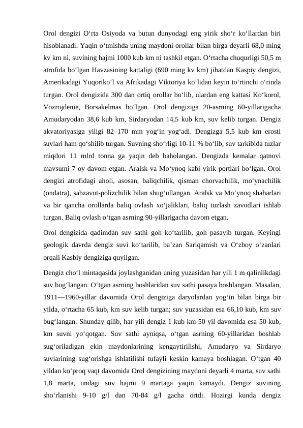 Orol dengizi Oʻrta Osiyoda va butun dunyodagi eng yirik shoʻr koʻllardan biri
hisoblanadi. Yaqin oʻtmishda uning maydoni orollar bilan birga deyarli 68,0 ming
kv km ni, suvining hajmi 1000 kub km ni tashkil etgan. Oʻrtacha chuqurligi 50,5 m
atrofida boʻlgan Havzasining kattaligi (690 ming kv km) jihatdan Kaspiy dengizi,
Amerikadagi Yuqorikoʻl va Afrikadagi Viktoriya koʻlidan keyin toʻrtinchi oʻrinda
turgan. Orol dengizida 300 dan ortiq orollar boʻlib, ulardan eng kattasi Koʻkorol,
Vozrojdenie,  Borsakelmas  boʻlgan.  Orol  dengiziga  20-asrning  60-yillarigacha
Amudaryodan 38,6 kub km, Sirdaryodan 14,5 kub km, suv kelib turgan. Dengiz
akvatoriyasiga yiligi 82–170 mm yogʻin yogʻadi. Dengizga 5,5 kub km erosti
suvlari ham qoʻshilib turgan. Suvning shoʻrligi 10-11 % boʻlib, suv tarkibida tuzlar
miqdori  11 mlrd tonna  ga yaqin  deb  baholangan. Dengizda  kemalar  qatnovi
mavsumi 7 oy davom etgan. Aralsk va Moʻynoq kabi yirik portlari boʻlgan. Orol
dengizi atrofidagi aholi, asosan, baliqchilik, qisman chorvachilik, moʻynachilik
(ondatra), sabzavot-polizchilik bilan shugʻullangan. Aralsk va Moʻynoq shaharlari
va bir qancha orollarda baliq ovlash xoʻjaliklari, baliq tuzlash zavodlari ishlab
turgan. Baliq ovlash oʻtgan asrning 90-yillarigacha davom etgan.
Orol dengizida qadimdan suv sathi goh koʻtarilib, goh pasayib turgan. Keyingi
geologik davrda dengiz suvi koʻtarilib, baʼzan Sariqamish va Oʻzboy oʻzanlari
orqali Kasbiy dengiziga quyilgan.
Dengiz choʻl mintaqasida joylashganidan uning yuzasidan har yili 1 m qalinlikdagi
suv bugʻlangan. Oʻtgan asrning boshlaridan suv sathi pasaya boshlangan. Masalan,
1911—1960-yillar davomida Orol dengiziga daryolardan yogʻin bilan birga bir
yilda, oʻrtacha 65 kub, km suv kelib turgan; suv yuzasidan esa 66,10 kub, km suv
bugʻlangan. Shunday qilib, har yili dengiz 1 kub km 50 yil davomida esa 50 kub,
km  suvni  yoʻqotgan.  Suv  sathi  ayniqsa,  oʻtgan  asrning  60-yillaridan  boshlab
sugʻoriladigan  ekin  maydonlarining  kengaytirilishi,  Amudaryo  va  Sirdaryo
suvlarining sugʻorishga ishlatilishi tufayli keskin kamaya boshlagan. Oʻtgan 40
yildan koʻproq vaqt davomida Orol dengizining maydoni deyarli 4 marta, suv sathi
1,8  marta,  undagi  suv  hajmi  9  martaga  yaqin  kamaydi.  Dengiz  suvining
shoʻrlanishi  9-10  g/l  dan  70-84  g/l  gacha  ortdi.  Hozirgi  kunda  dengiz
