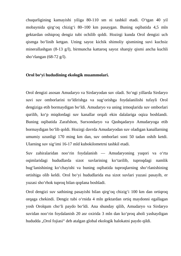 chuqurligining  kamayishi  yiliga  80-110  sm  ni  tashkil  etadi.  Oʻtgan  40  yil
mobaynida  qirgʻoq  chizigʻi  80–100  km  pasaygan.  Buning  oqibatida  4,5  mln
gektardan oshiqroq dengiz tubi ochilib qoldi. Hozirgi kunda Orol dengizi uch
qismga boʻlinib ketgan. Uning sayoz kichik shimoliy qismining suvi  kuchsiz
minerallashgan (8-13 g/l), birmuncha kattaroq sayoz sharqiy qismi ancha kuchli
shoʻrlangan (68-72 g/l).
Orol boʻyi hududining ekologik muammolari.
Orol dengizi asosan Amudaryo va Sirdaryodan suv oladi. Soʻngi yillarda Sirdaryo
suvi  suv  omborlarini  toʻldirishga  va  sugʻorishga  foydalanilishi  tufayli  Orol
dengiziga etib bormaydigan boʻldi. Amudaryo va uning irmoqlarida suv omborlari
qurilib,  koʻp  miqdordagi  suv  kanallar  orqali  ekin  dalalariga  oqiza  boshlandi.
Buning  oqibatida  Zarafshon,  Surxondaryo  va  Qashqadaryo  Amudaryoga  etib
bormaydigan boʻlib qoldi. Hozirgi davrda Amudaryodan suv oladigan kanallarning
umumiy uzunligi 170 ming km dan, suv omborlari soni 50 tadan oshib ketdi.
Ularning suv sigʻimi 16-17 mld kubokilometrni tashkil etadi.
Suv  zahiralaridan  nooʻrin  foydalanish  —  Amudaryoning  yuqori  va  oʻrta
oqimlaridagi  hududlarda  sizot  suvlarining  koʻtarilib,  tuproqdagi  namlik
bugʻlanishining koʻchayishi va buning oqibatida tuproqlarning shoʻrlanishining
ortishiga olib keldi. Orol boʻyi hududlarida esa sizot suvlari yuzasi pasayib, er
yuzasi shoʻrhok tuproq bilan qoplana boshladi.
Orol dengizi suv sathining pasayishi bilan qirgʻoq chizigʻi 100 km dan ortiqroq
orqaga chekindi. Dengiz tubi oʻrnida 4 mln gektardan ortiq maydonni egallagan
yosh Orolqum choʻli paydo boʻldi. Ana shunday qilib, Amudaryo va Sirdaryo
suvidan nooʻrin foydalanish 20 asr oxirida 3 mln dan koʻproq aholi yashaydigan
hududda „Orol fojiasi“ deb atalgan global ekologik halokatni paydo qildi.
