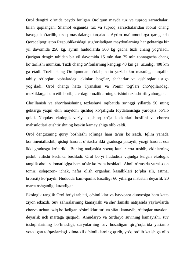 Orol dengizi oʻrnida paydo boʻlgan Orolqum mayda tuz va tuproq zarrachalari
bilan qoplangan. Shamol esganida tuz va tuproq zarrachalaridan iborat chang
havoga koʻtarilib, uzoq masofalarga tarqaladi. Ayrim maʼlumotlarga qaraganda
Qoraqalpogʻiston Respublikasidagi sugʻoriladigan maydonlarning har gektariga bir
yil davomida 250 kg, ayrim  hududlarda 500 kg gacha tuzli chang yogʻiladi.
Qurigan dengiz tubidan bir yil davomida 15 mln dan 75 mln tonnagacha chang
koʻtarilishi mumkin. Tuzli chang toʻfonlarning kengligi 40 km ga; uzunligi 400 km
ga etadi. Tuzli chang Orolqumdan oʻnlab, hatto yuzlab km masofaga tarqalib,
tabiiy  oʻtloqlar,  vohalardagi  ekinlar,  bogʻlar,  shaharlar  va  qishloqlar  ustiga
yogʻiladi.  Orol  changi  hatto  Tyanshan  va  Pomir  togʻlari  choʻqqilaridagi
muzliklarga ham etib borib, u erdagi muzliklarning erishini tezlashtirib yuborgan.
Choʻllanish  va  shoʻrlanishning  tezlashuvi  oqibatida  soʻnggi  yillarda  50  ming
gektarga yaqin ekin maydoni qishloq xoʻjaligida foydalanishga yaroqsiz boʻlib
qoldi.  Noqulay  ekologik  vaziyat  qishloq  xoʻjalik  ekinlari  hosilini  va  chorva
mahsulotlari etishtirishning keskin kamayishiga olib keldi.
Orol  dengizining  quriy  boshlashi  iqlimga  ham  taʼsir  koʻrsatdi,  Iqlim  yanada
kontinentallashib, qishqi harorat oʻrtacha ikki gradusga pasaydi, yozgi harorat esa
ikki gradusga koʻtarildi. Buning natijasida sovuq kunlar erta tushib, ekinlarning
pishib etilishi kechika boshladi. Orol boʻyi hududida vujudga kelgan ekologik
tanglik aholi salomatligiga ham taʼsir koʻrsata boshladi. Aholi oʻrtasida yurak-qon
tomir,  oshqozon-  ichak,  nafas  olish  organlari  kasalliklari  (oʻpka  sili,  astma,
bronxit) koʻpaydi. Hududda kam-qonlik kasalligi 60 yillarga nisbatan deyarlik 20
marta oshganligi kuzatilgan.
Ekologik tanglik Orol boʻyi tabiati, oʻsimliklar va hayvonot dunyosiga ham katta
ziyon etkazdi. Suv zahiralarining kamayishi va shoʻrlanishi natijasida yaylovlarda
chorva uchun oziq boʻladigan oʻsimliklar turi va sifati kamayib, oʻtloqlar maydoni
deyarlik uch martaga qisqardi. Amudaryo va Sirdaryo suvining kamayishi, suv
toshqinlarining  boʻlmasligi,  daryolarning  suv  bosadigan  qirgʻoqlarida  yastanib
yotadigan toʻqaylardagi xilma-xil oʻsimliklarning qurib, yoʻq boʻlib ketishiga olib
