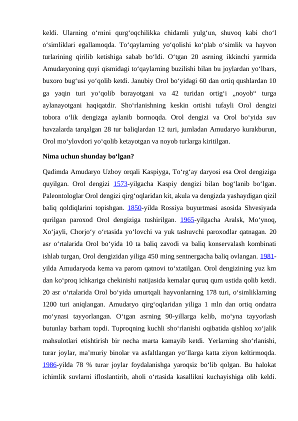 keldi.  Ularning  oʻrnini  qurgʻoqchilikka  chidamli  yulgʻun,  shuvoq  kabi  choʻl
oʻsimliklari egallamoqda. Toʻqaylarning yoʻqolishi koʻplab oʻsimlik va hayvon
turlarining qirilib ketishiga sabab boʻldi. Oʻtgan 20 asrning ikkinchi yarmida
Amudaryoning quyi qismidagi toʻqaylarning buzilishi bilan bu joylardan yoʻlbars,
buxoro bugʻusi yoʻqolib ketdi. Janubiy Orol boʻyidagi 60 dan ortiq qushlardan 10
ga  yaqin  turi  yoʻqolib  borayotgani  va  42  turidan  ortigʻi  „noyob“  turga
aylanayotgani  haqiqatdir.  Shoʻrlanishning  keskin  ortishi  tufayli  Orol  dengizi
tobora  oʻlik  dengizga  aylanib  bormoqda.  Orol  dengizi  va  Orol  boʻyida  suv
havzalarda tarqalgan 28 tur baliqlardan 12 turi, jumladan Amudaryo kurakburun,
Orol moʻylovdori yoʻqolib ketayotgan va noyob turlarga kiritilgan.
Nima uchun shunday boʻlgan?
Qadimda Amudaryo Uzboy orqali Kaspiyga, Toʻrgʻay daryosi esa Orol dengiziga
quyilgan. Orol dengizi  1573-yilgacha Kaspiy dengizi bilan bogʻlanib boʻlgan.
Paleontologlar Orol dengizi qirgʻoqlaridan kit, akula va dengizda yashaydigan qizil
baliq qoldiqlarini topishgan.  1850-yilda Rossiya buyurtmasi asosida Shvesiyada
qurilgan  paroxod Orol  dengiziga  tushirilgan.  1965-yilgacha  Aralsk,  Moʻynoq,
Xoʻjayli, Chorjoʻy oʻrtasida yoʻlovchi va yuk tashuvchi paroxodlar qatnagan. 20
asr oʻrtalarida Orol boʻyida 10 ta baliq zavodi va baliq konservalash kombinati
ishlab turgan, Orol dengizidan yiliga 450 ming sentnergacha baliq ovlangan. 1981-
yilda Amudaryoda kema va parom qatnovi toʻxtatilgan. Orol dengizining yuz km
dan koʻproq ichkariga chekinishi natijasida kemalar quruq qum ustida qolib ketdi.
20 asr oʻrtalarida Orol boʻyida umurtqali hayvonlarning 178 turi, oʻsimliklarning
1200 turi aniqlangan. Amudaryo qirgʻoqlaridan yiliga 1 mln dan ortiq ondatra
moʻynasi  tayyorlangan.  Oʻtgan  asrning  90-yillarga  kelib,  moʻyna  tayyorlash
butunlay barham topdi. Tuproqning kuchli shoʻrlanishi oqibatida qishloq xoʻjalik
mahsulotlari etishtirish bir necha marta kamayib ketdi. Yerlarning shoʻrlanishi,
turar joylar, maʼmuriy binolar va asfaltlangan yoʻllarga katta ziyon keltirmoqda.
1986-yilda 78 % turar joylar foydalanishga yaroqsiz boʻlib qolgan. Bu halokat
ichimlik suvlarni ifloslantirib, aholi oʻrtasida kasallikni kuchayishiga olib keldi.
