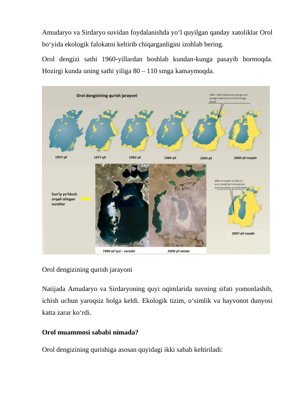 Amudaryo va Sirdaryo suvidan foydalanishda yoʻl quyilgan qanday xatoliklar Orol
boʻyida ekologik falokatni keltirib chiqarganligini izohlab bering.
Orol  dengizi  sathi  1960-yillardan  boshlab  kundan-kunga  pasayib  bormoqda.
Hozirgi kunda uning sathi yiliga 80 – 110 smga kamaymoqda.
Orol dengizining qurish jarayoni
Natijada Amudaryo va Sirdaryoning quyi oqimlarida suvning sifati yomonlashib,
ichish uchun yaroqsiz holga keldi. Ekologik tizim, o‘simlik va hayvonot dunyosi
katta zarar ko‘rdi.
Orol muammosi sababi nimada?
Orol dengizining qurishiga asosan quyidagi ikki sabab keltiriladi:
