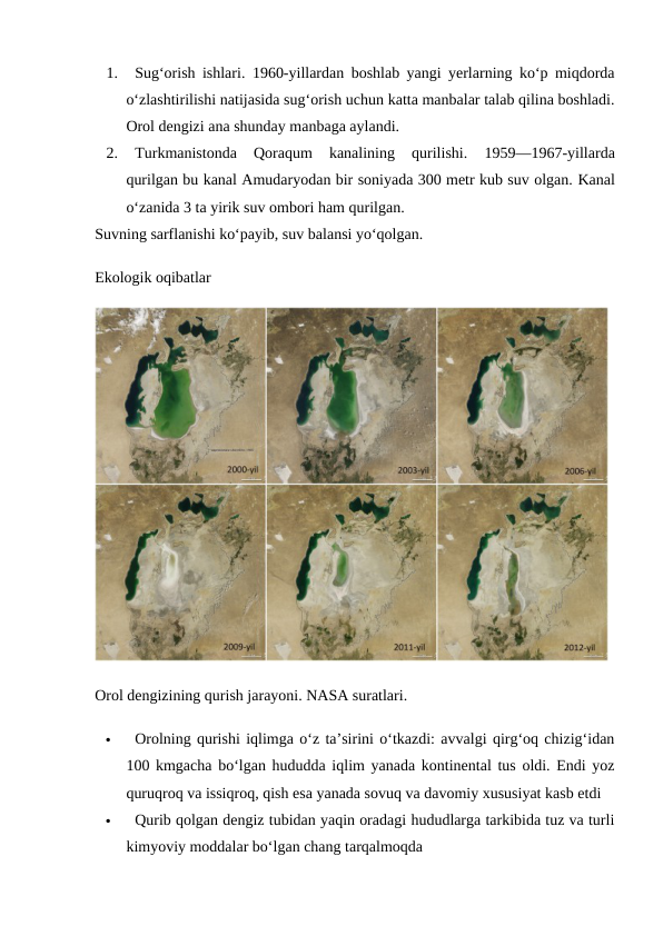 1.
Sug‘orish ishlari.  1960-yillardan boshlab yangi yerlarning ko‘p miqdorda
o‘zlashtirilishi natijasida sug‘orish uchun katta manbalar talab qilina boshladi.
Orol dengizi ana shunday manbaga aylandi.
2.
Turkmanistonda  Qoraqum  kanalining  qurilishi. 
1959—1967-yillarda
qurilgan bu kanal Amudaryodan bir soniyada 300 metr kub suv olgan. Kanal
o‘zanida 3 ta yirik suv ombori ham qurilgan.
Suvning sarflanishi ko‘payib, suv balansi yo‘qolgan.
Ekologik oqibatlar
Orol dengizining qurish jarayoni. NASA suratlari.

Orolning qurishi iqlimga o‘z ta’sirini o‘tkazdi: avvalgi qirg‘oq chizig‘idan
100 kmgacha bo‘lgan hududda iqlim yanada kontinental tus oldi. Endi yoz
quruqroq va issiqroq, qish esa yanada sovuq va davomiy xususiyat kasb etdi

Qurib qolgan dengiz tubidan yaqin oradagi hududlarga tarkibida tuz va turli
kimyoviy moddalar bo‘lgan chang tarqalmoqda
