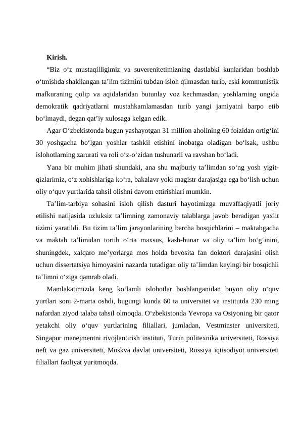 Kirish.
“Biz o‘z mustaqilligimiz va suverenitetimizning dastlabki kunlaridan boshlab
o‘tmishda shakllangan ta’lim tizimini tubdan isloh qilmasdan turib, eski kommunistik
mafkuraning qolip va aqidalaridan butunlay voz kechmasdan, yoshlarning ongida
demokratik  qadriyatlarni  mustahkamlamasdan  turib  yangi  jamiyatni  barpo  etib
bo‘lmaydi, degan qat’iy xulosaga kelgan edik.
Agar O‘zbekistonda bugun yashayotgan 31 million aholining 60 foizidan ortig‘ini
30  yoshgacha  bo‘lgan  yoshlar  tashkil  etishini  inobatga  oladigan  bo‘lsak,  ushbu
islohotlarning zarurati va roli o‘z-o‘zidan tushunarli va ravshan bo‘ladi.
Yana bir muhim jihati shundaki, ana shu majburiy ta’limdan so‘ng yosh yigit-
qizlarimiz, o‘z xohishlariga ko‘ra, bakalavr yoki magistr darajasiga ega bo‘lish uchun
oliy o‘quv yurtlarida tahsil olishni davom ettirishlari mumkin.
Ta’lim-tarbiya  sohasini  isloh  qilish  dasturi  hayotimizga  muvaffaqiyatli  joriy
etilishi natijasida uzluksiz ta’limning zamonaviy talablarga javob beradigan yaxlit
tizimi yaratildi. Bu tizim ta’lim jarayonlarining barcha bosqichlarini – maktabgacha
va maktab  ta’limidan  tortib o‘rta maxsus,  kasb-hunar  va oliy ta’lim  bo‘g‘inini,
shuningdek, xalqaro me’yorlarga mos holda bevosita fan doktori darajasini olish
uchun dissertatsiya himoyasini nazarda tutadigan oliy ta’limdan keyingi bir bosqichli
ta’limni o‘ziga qamrab oladi.
Mamlakatimizda  keng  ko‘lamli  islohotlar  boshlanganidan  buyon  oliy  o‘quv
yurtlari soni 2-marta oshdi, bugungi kunda 60 ta universitet va institutda 230 ming
nafardan ziyod talaba tahsil olmoqda. O‘zbekistonda Yevropa va Osiyoning bir qator
yetakchi  oliy  o‘quv  yurtlarining  filiallari,  jumladan,  Vestminster  universiteti,
Singapur menejmentni rivojlantirish instituti, Turin politexnika universiteti, Rossiya
neft va gaz universiteti, Moskva davlat universiteti, Rossiya iqtisodiyot universiteti
filiallari faoliyat yuritmoqda.

