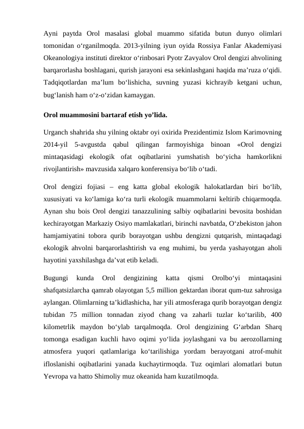 Ayni  paytda  Orol  masalasi  global  muammo  sifatida  butun  dunyo  olimlari
tomonidan o‘rganilmoqda. 2013-yilning iyun oyida Rossiya Fanlar Akademiyasi
Okeanologiya instituti direktor o‘rinbosari Pyotr Zavyalov Orol dengizi ahvolining
barqarorlasha boshlagani, qurish jarayoni esa sekinlashgani haqida ma’ruza o‘qidi.
Tadqiqotlardan  ma’lum  bo‘lishicha,  suvning  yuzasi  kichrayib  ketgani  uchun,
bug‘lanish ham o‘z-o‘zidan kamaygan.
Orol muammosini bartaraf etish yo’lida.
Urganch shahrida shu yilning oktabr oyi oxirida Prezidentimiz Islom Karimovning
2014-yil  5-avgustda  qabul  qilingan  farmoyishiga  binoan  «Orol  dengizi
mintaqasidagi  ekologik  ofat  oqibatlarini  yumshatish  bo‘yicha  hamkorlikni
rivojlantirish» mavzusida xalqaro konferensiya bo‘lib o‘tadi. 
Orol  dengizi  fojiasi  –  eng  katta  global  ekologik  halokatlardan  biri  bo‘lib,
xususiyati va ko‘lamiga ko‘ra turli ekologik muammolarni keltirib chiqarmoqda.
Aynan shu bois Orol dengizi tanazzulining salbiy oqibatlarini bevosita boshidan
kechirayotgan Markaziy Osiyo mamlakatlari, birinchi navbatda, O‘zbekiston jahon
hamjamiyatini tobora qurib borayotgan ushbu dengizni qutqarish, mintaqadagi
ekologik ahvolni barqarorlashtirish va eng muhimi, bu yerda yashayotgan aholi
hayotini yaxshilashga da’vat etib keladi. 
Bugungi  kunda  Orol  dengizining  katta  qismi  Orolbo‘yi  mintaqasini
shafqatsizlarcha qamrab olayotgan 5,5 million gektardan iborat qum-tuz sahrosiga
aylangan. Olimlarning ta’kidlashicha, har yili atmosferaga qurib borayotgan dengiz
tubidan  75  million  tonnadan  ziyod  chang  va  zaharli  tuzlar  ko‘tarilib,  400
kilometrlik  maydon  bo‘ylab  tarqalmoqda.  Orol  dengizining  G‘arbdan  Sharq
tomonga esadigan kuchli havo oqimi yo‘lida joylashgani va bu aerozollarning
atmosfera  yuqori  qatlamlariga  ko‘tarilishiga  yordam  berayotgani  atrof-muhit
ifloslanishi oqibatlarini yanada kuchaytirmoqda. Tuz oqimlari alomatlari butun
Yevropa va hatto Shimoliy muz okeanida ham kuzatilmoqda. 
