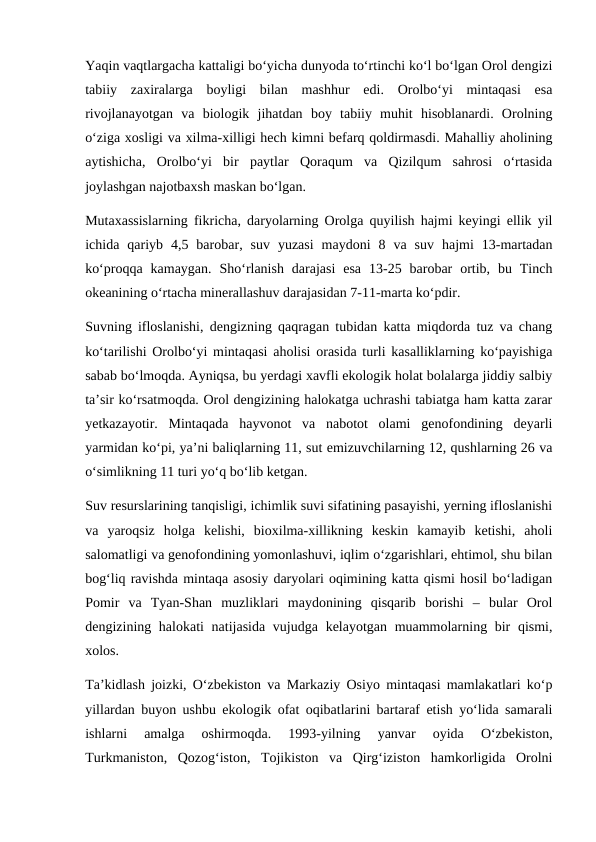Yaqin vaqtlargacha kattaligi bo‘yicha dunyoda to‘rtinchi ko‘l bo‘lgan Orol dengizi
tabiiy  zaxiralarga  boyligi  bilan  mashhur  edi.  Orolbo‘yi  mintaqasi  esa
rivojlanayotgan  va  biologik  jihatdan  boy  tabiiy  muhit  hisoblanardi.  Orolning
o‘ziga xosligi va xilma-xilligi hech kimni befarq qoldirmasdi. Mahalliy aholining
aytishicha,  Orolbo‘yi  bir  paytlar  Qoraqum  va  Qizilqum  sahrosi  o‘rtasida
joylashgan najotbaxsh maskan bo‘lgan. 
Mutaxassislarning fikricha, daryolarning Orolga quyilish hajmi keyingi ellik yil
ichida  qariyb  4,5  barobar,  suv  yuzasi  maydoni  8  va  suv  hajmi  13-martadan
ko‘proqqa  kamaygan.  Sho‘rlanish  darajasi  esa  13-25  barobar  ortib,  bu  Tinch
okeanining o‘rtacha minerallashuv darajasidan 7-11-marta ko‘pdir. 
Suvning ifloslanishi, dengizning qaqragan tubidan katta miqdorda tuz va chang
ko‘tarilishi Orolbo‘yi mintaqasi aholisi orasida turli kasalliklarning ko‘payishiga
sabab bo‘lmoqda. Ayniqsa, bu yerdagi xavfli ekologik holat bolalarga jiddiy salbiy
ta’sir ko‘rsatmoqda. Orol dengizining halokatga uchrashi tabiatga ham katta zarar
yetkazayotir.  Mintaqada  hayvonot  va  nabotot  olami  genofondining  deyarli
yarmidan ko‘pi, ya’ni baliqlarning 11, sut emizuvchilarning 12, qushlarning 26 va
o‘simlikning 11 turi yo‘q bo‘lib ketgan. 
Suv resurslarining tanqisligi, ichimlik suvi sifatining pasayishi, yerning ifloslanishi
va  yaroqsiz  holga  kelishi,  bioxilma-xillikning  keskin  kamayib  ketishi,  aholi
salomatligi va genofondining yomonlashuvi, iqlim o‘zgarishlari, ehtimol, shu bilan
bog‘liq ravishda mintaqa asosiy daryolari oqimining katta qismi hosil bo‘ladigan
Pomir  va  Tyan-Shan  muzliklari  maydonining  qisqarib  borishi  –  bular  Orol
dengizining halokati  natijasida vujudga kelayotgan muammolarning bir  qismi,
xolos. 
Ta’kidlash joizki, O‘zbekiston va Markaziy Osiyo mintaqasi mamlakatlari ko‘p
yillardan buyon ushbu ekologik ofat oqibatlarini bartaraf etish yo‘lida samarali
ishlarni  amalga  oshirmoqda.  1993-yilning  yanvar  oyida  O‘zbekiston,
Turkmaniston,  Qozog‘iston,  Tojikiston  va  Qirg‘iziston  hamkorligida  Orolni
