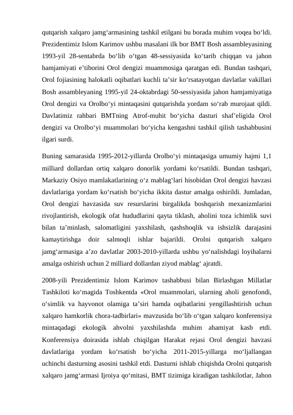 qutqarish xalqaro jamg‘armasining tashkil etilgani bu borada muhim voqea bo‘ldi.
Prezidentimiz Islom Karimov ushbu masalani ilk bor BMT Bosh assambleyasining
1993-yil  28-sentabrda  bo‘lib  o‘tgan  48-sessiyasida  ko‘tarib  chiqqan  va  jahon
hamjamiyati e’tiborini Orol dengizi muammosiga qaratgan edi. Bundan tashqari,
Orol fojiasining halokatli oqibatlari kuchli ta’sir ko‘rsatayotgan davlatlar vakillari
Bosh assambleyaning 1995-yil 24-oktabrdagi 50-sessiyasida jahon hamjamiyatiga
Orol dengizi va Orolbo‘yi mintaqasini qutqarishda yordam so‘rab murojaat qildi.
Davlatimiz  rahbari  BMTning  Atrof-muhit  bo‘yicha  dasturi  shaf’eligida  Orol
dengizi va Orolbo‘yi muammolari bo‘yicha kengashni tashkil qilish tashabbusini
ilgari surdi. 
Buning samarasida 1995-2012-yillarda Orolbo‘yi mintaqasiga umumiy hajmi 1,1
milliard dollardan ortiq xalqaro donorlik yordami ko‘rsatildi. Bundan tashqari,
Markaziy Osiyo mamlakatlarining o‘z mablag‘lari hisobidan Orol dengizi havzasi
davlatlariga yordam ko‘rsatish bo‘yicha ikkita dastur amalga oshirildi. Jumladan,
Orol  dengizi  havzasida  suv  resurslarini  birgalikda  boshqarish  mexanizmlarini
rivojlantirish, ekologik ofat hududlarini qayta tiklash, aholini toza ichimlik suvi
bilan  ta’minlash,  salomatligini  yaxshilash,  qashshoqlik  va  ishsizlik  darajasini
kamaytirishga  doir  salmoqli  ishlar  bajarildi.  Orolni  qutqarish  xalqaro
jamg‘armasiga a’zo davlatlar 2003-2010-yillarda ushbu yo‘nalishdagi loyihalarni
amalga oshirish uchun 2 milliard dollardan ziyod mablag‘ ajratdi. 
2008-yili  Prezidentimiz  Islom  Karimov  tashabbusi  bilan  Birlashgan  Millatlar
Tashkiloti ko‘magida Toshkentda «Orol muammolari, ularning aholi genofondi,
o‘simlik va hayvonot olamiga ta’siri hamda oqibatlarini yengillashtirish uchun
xalqaro hamkorlik chora-tadbirlari» mavzusida bo‘lib o‘tgan xalqaro konferensiya
mintaqadagi  ekologik  ahvolni  yaxshilashda  muhim  ahamiyat  kasb  etdi.
Konferensiya  doirasida  ishlab  chiqilgan  Harakat  rejasi  Orol  dengizi  havzasi
davlatlariga  yordam  ko‘rsatish  bo‘yicha  2011-2015-yillarga  mo‘ljallangan
uchinchi dasturning asosini tashkil etdi. Dasturni ishlab chiqishda Orolni qutqarish
xalqaro jamg‘armasi Ijroiya qo‘mitasi, BMT tizimiga kiradigan tashkilotlar, Jahon
