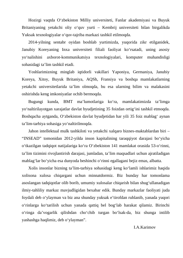 Hozirgi vaqtda O‘zbekiston Milliy universiteti, Fanlar akademiyasi va Buyuk
Britaniyaning  yetakchi  oliy  o‘quv  yurti  –  Kembrij  universiteti  bilan  birgalikda
Yuksak texnologiyalar o‘quv-tajriba markazi tashkil etilmoqda.
2014-yilning  sentabr  oyidan  boshlab  yurtimizda,  yuqorida  zikr  etilganidek,
Janubiy  Koreyaning  Inxa  universiteti  filiali  faoliyat  ko‘rsatadi,  uning  asosiy
yo‘nalishini  axborot-kommunikatsiya  texnologiyalari,  komputer  muhandisligi
sohasidagi ta’lim tashkil etadi.
Yoshlarimizning  minglab  iqtidorli  vakillari  Yaponiya,  Germaniya,  Janubiy
Koreya,  Xitoy,  Buyuk  Britaniya,  AQSh,  Fransiya  va  boshqa  mamlakatlarning
yetakchi  universitetlarida  ta’lim  olmoqda,  bu  esa  ularning  bilim  va  malakasini
oshirishda keng imkoniyatlar ochib bermoqda.
Bugungi  kunda,  BMT  ma’lumotlariga  ko‘ra,  mamlakatimizda  ta’limga
yo‘naltirilayotgan xarajatlar davlat byudjetining 35 foizdan ortig‘ini tashkil etmoqda.
Boshqacha aytganda, O‘zbekiston davlat byudjetidan har yili 35 foiz mablag‘ aynan
ta’lim-tarbiya sohasiga yo‘naltirilmoqda.
Jahon intellektual mulk tashkiloti va yetakchi xalqaro biznes-maktablardan biri –
“INSEAD” tomonidan 2012-yilda inson kapitalining taraqqiyot darajasi bo‘yicha
o‘tkazilgan tadqiqot natijalariga ko‘ra O‘zbekiston 141 mamlakat orasida 53-o‘rinni,
ta’lim tizimini rivojlantirish darajasi, jumladan, ta’lim maqsadlari uchun ajratiladigan
mablag‘lar bo‘yicha esa dunyoda beshinchi o‘rinni egallagani bejiz emas, albatta.
Xolis insonlar bizning ta’lim-tarbiya sohasidagi keng ko‘lamli ishlarimiz haqida
xolisona  xulosa  chiqargani  uchun  minnatdormiz.  Biz  bunday  har  tomonlama
asoslangan tadqiqotlar olib borib, umumiy xulosalar chiqarish bilan shug‘ullanadigan
ilmiy-tahliliy markaz mavjudligidan bexabar edik. Bunday markazlar faoliyati juda
foydali deb o‘ylayman va biz ana shunday yuksak e’tirofdan ruhlanib, yanada yuqori
o‘rinlarga ko‘tarilish  uchun  yanada  qattiq bel  bog‘lab  harakat  qilamiz.  Birinchi
o‘ringa  da’vogarlik  qilishdan  cho‘chib  turgan  bo‘lsak-da,  biz  shunga  intilib
yashashga haqlimiz, deb o‘ylayman”.
                                                                                            I.A.Karimov
