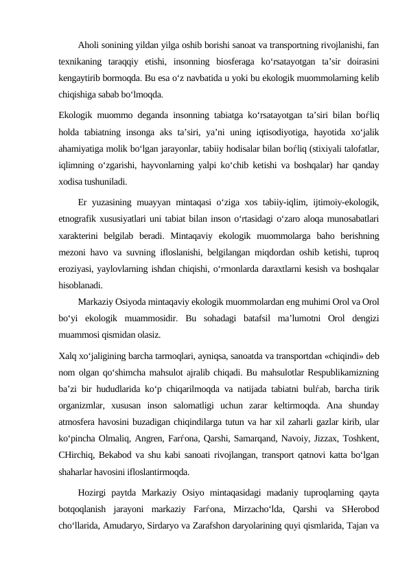 Aholi sonining yildan yilga oshib borishi sanoat va transportning rivojlanishi, fan
texnikaning  taraqqiy  etishi,  insonning  biosferaga  ko‘rsatayotgan  ta’sir  doirasini
kengaytirib bormoqda. Bu esa o‘z navbatida u yoki bu ekologik muommolarning kelib
chiqishiga sabab bo‘lmoqda.
Ekologik muommo deganda insonning tabiatga ko‘rsatayotgan ta’siri bilan boѓliq
holda tabiatning insonga aks  ta’siri, ya’ni  uning iqtisodiyotiga, hayotida xo‘jalik
ahamiyatiga molik bo‘lgan jarayonlar, tabiiy hodisalar bilan boѓliq (stixiyali talofatlar,
iqlimning o‘zgarishi, hayvonlarning yalpi ko‘chib ketishi va boshqalar) har qanday
xodisa tushuniladi.
Er yuzasining muayyan mintaqasi o‘ziga xos tabiiy-iqlim, ijtimoiy-ekologik,
etnografik xususiyatlari uni tabiat bilan inson o‘rtasidagi o‘zaro aloqa munosabatlari
xarakterini  belgilab  beradi.  Mintaqaviy  ekologik  muommolarga  baho  berishning
mezoni havo va suvning ifloslanishi, belgilangan miqdordan oshib ketishi, tuproq
eroziyasi, yaylovlarning ishdan chiqishi, o‘rmonlarda daraxtlarni kesish va boshqalar
hisoblanadi.
Markaziy Osiyoda mintaqaviy ekologik muommolardan eng muhimi Orol va Orol
bo‘yi  ekologik  muammosidir.  Bu  sohadagi  batafsil  ma’lumotni  Orol  dengizi
muammosi qismidan olasiz. 
Xalq xo‘jaligining barcha tarmoqlari, ayniqsa, sanoatda va transportdan «chiqindi» deb
nom olgan qo‘shimcha mahsulot ajralib chiqadi. Bu mahsulotlar Respublikamizning
ba’zi bir hududlarida ko‘p chiqarilmoqda va natijada tabiatni bulѓab, barcha tirik
organizmlar,  xususan  inson  salomatligi  uchun  zarar  keltirmoqda.  Ana  shunday
atmosfera havosini buzadigan chiqindilarga tutun va har xil zaharli gazlar kirib, ular
ko‘pincha Olmaliq, Angren, Farѓona, Qarshi, Samarqand, Navoiy, Jizzax, Toshkent,
CHirchiq, Bekabod va shu kabi sanoati rivojlangan, transport qatnovi katta bo‘lgan
shaharlar havosini ifloslantirmoqda.
Hozirgi  paytda  Markaziy  Osiyo  mintaqasidagi  madaniy  tuproqlarning  qayta
botqoqlanish  jarayoni  markaziy  Farѓona,  Mirzacho‘lda,  Qarshi  va  SHerobod
cho‘llarida, Amudaryo, Sirdaryo va Zarafshon daryolarining quyi qismlarida, Tajan va
