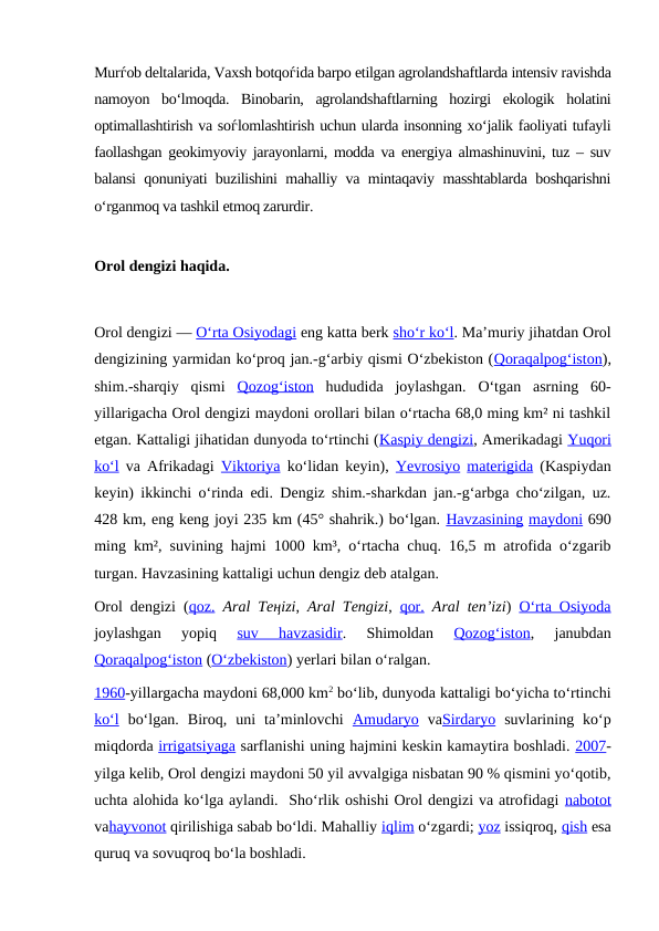 Murѓob deltalarida, Vaxsh botqoѓida barpo etilgan agrolandshaftlarda intensiv ravishda
namoyon  bo‘lmoqda.  Binobarin,  agrolandshaftlarning  hozirgi  ekologik  holatini
optimallashtirish va soѓlomlashtirish uchun ularda insonning xo‘jalik faoliyati tufayli
faollashgan geokimyoviy jarayonlarni, modda va energiya almashinuvini, tuz – suv
balansi qonuniyati buzilishini mahalliy va mintaqaviy masshtablarda boshqarishni
o‘rganmoq va tashkil etmoq zarurdir.
Orol dengizi haqida.
Orol dengizi — Oʻrta Osiyodagi eng katta berk shoʻr koʻl. Maʼmuriy jihatdan Orol
dengizining yarmidan koʻproq jan.-gʻarbiy qismi Oʻzbekiston (Qoraqalpogʻiston),
shim.-sharqiy  qismi  Qozogʻiston hududida  joylashgan.  Oʻtgan  asrning  60-
yillarigacha Orol dengizi maydoni orollari bilan oʻrtacha 68,0 ming km² ni tashkil
etgan. Kattaligi jihatidan dunyoda toʻrtinchi (Kaspiy dengizi, Amerikadagi Yuqori
koʻl va Afrikadagi  Viktoriya koʻlidan keyin),  Yevrosiyo materigida (Kaspiydan
keyin) ikkinchi oʻrinda edi. Dengiz shim.-sharkdan jan.-gʻarbga choʻzilgan, uz.
428 km, eng keng joyi 235 km (45° shahrik.) boʻlgan. Havzasining maydoni 690
ming km², suvining hajmi 1000 km³, oʻrtacha chuq. 16,5 m atrofida oʻzgarib
turgan. Havzasining kattaligi uchun dengiz deb atalgan. 
Orol dengizi (qoz. Aral Teңіzі,  Aral Tengizi,  qor. Aral tenʼizi)  Oʻrta Osiyoda
joylashgan  yopiq
 suv  havzasidir.  Shimoldan
 Qozogʻiston,  janubdan
Qoraqalpogʻiston (Oʻzbekiston) yerlari bilan oʻralgan.
1960-yillargacha maydoni 68,000 km2 boʻlib, dunyoda kattaligi boʻyicha toʻrtinchi
koʻl boʻlgan.  Biroq,  uni  taʼminlovchi  Amudaryo vaSirdaryo suvlarining  koʻp
miqdorda irrigatsiyaga sarflanishi uning hajmini keskin kamaytira boshladi. 2007-
yilga kelib, Orol dengizi maydoni 50 yil avvalgiga nisbatan 90 % qismini yoʻqotib,
uchta alohida koʻlga aylandi.  Shoʻrlik oshishi Orol dengizi va atrofidagi nabotot
vahayvonot qirilishiga sabab boʻldi. Mahalliy iqlim oʻzgardi; yoz issiqroq, qish esa
quruq va sovuqroq boʻla boshladi.
