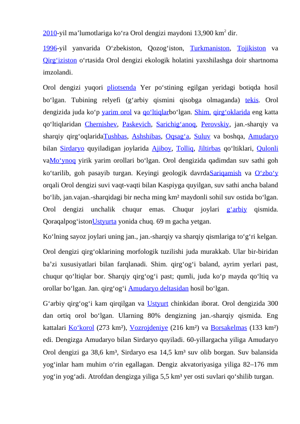 2010-yil maʼlumotlariga koʻra Orol dengizi maydoni 13,900 km2 dir. 
1996-yil  yanvarida  Oʻzbekiston,  Qozogʻiston,  Turkmaniston,  Tojikiston va
Qirgʻiziston oʻrtasida Orol dengizi ekologik holatini yaxshilashga doir shartnoma
imzolandi.
Orol  dengizi  yuqori  pliotsenda Yer  poʻstining  egilgan  yeridagi  botiqda  hosil
boʻlgan.  Tubining  relyefi  (gʻarbiy  qismini  qisobga  olmaganda)  tekis.  Orol
dengizida juda koʻp yarim orol va qoʻltiqlarboʻlgan. Shim. qirgʻoklarida eng katta
qoʻltiqlaridan  Chernishev,  Paskevich,  Sarichigʻanoq,  Perovskiy, jan.-sharqiy va
sharqiy qirgʻoqlaridaTushbas,  Ashshibas,  Oqsagʻa,  Suluv va boshqa,  Amudaryo
bilan  Sirdaryo quyiladigan joylarida  Ajiboy,  Tolliq,  Jiltirbas qoʻltiklari,  Qulonli
vaMoʻynoq yirik yarim orollari boʻlgan. Orol dengizida qadimdan suv sathi goh
koʻtarilib, goh pasayib turgan. Keyingi geologik davrdaSariqamish va  Oʻzboʻy
orqali Orol dengizi suvi vaqt-vaqti bilan Kaspiyga quyilgan, suv sathi ancha baland
boʻlib, jan.vajan.-sharqidagi bir necha ming km² maydonli sohil suv ostida boʻlgan.
Orol  dengizi  unchalik  chuqur  emas.  Chuqur  joylari  gʻarbiy qismida.
QoraqalpogʻistonUstyurta yonida chuq. 69 m gacha yetgan.
Koʻlning sayoz joylari uning jan., jan.-sharqiy va sharqiy qismlariga toʻgʻri kelgan.
Orol dengizi qirgʻoklarining morfologik tuzilishi juda murakkab. Ular bir-biridan
baʼzi xususiyatlari bilan farqlanadi. Shim. qirgʻogʻi baland, ayrim yerlari past,
chuqur qoʻltiqlar bor. Sharqiy qirgʻogʻi past; qumli, juda koʻp mayda qoʻltiq va
orollar boʻlgan. Jan. qirgʻogʻi Amudaryo deltasidan hosil boʻlgan.
Gʻarbiy qirgʻogʻi kam qirqilgan va Ustyurt chinkidan iborat. Orol dengizida 300
dan  ortiq  orol  boʻlgan.  Ularning  80%  dengizning  jan.-sharqiy  qismida.  Eng
kattalari Koʻkorol (273 km²), Vozrojdeniye (216 km²) va Borsakelmas (133 km²)
edi. Dengizga Amudaryo bilan Sirdaryo quyiladi. 60-yillargacha yiliga Amudaryo
Orol dengizi ga 38,6 km³, Sirdaryo esa 14,5 km³ suv olib borgan. Suv balansida
yogʻinlar ham muhim oʻrin egallagan. Dengiz akvatoriyasiga yiliga 82–176 mm
yogʻin yogʻadi. Atrofdan dengizga yiliga 5,5 km³ yer osti suvlari qoʻshilib turgan.
