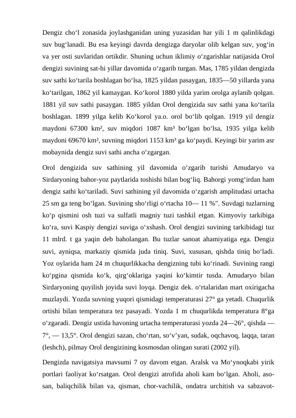 Dengiz choʻl zonasida joylashganidan uning yuzasidan har yili 1 m qalinlikdagi
suv bugʻlanadi. Bu esa keyingi davrda dengizga daryolar olib kelgan suv, yogʻin
va yer osti suvlaridan ortikdir. Shuning uchun iklimiy oʻzgarishlar natijasida Orol
dengizi suvining sat-hi yillar davomida oʻzgarib turgan. Mas, 1785 yildan dengizda
suv sathi koʻtarila boshlagan boʻlsa, 1825 yildan pasaygan, 1835—50 yillarda yana
koʻtarilgan, 1862 yil kamaygan. Koʻkorol 1880 yilda yarim orolga aylanib qolgan.
1881 yil suv sathi pasaygan. 1885 yildan Orol dengizida suv sathi yana koʻtarila
boshlagan. 1899 yilga kelib Koʻkorol ya.o. orol boʻlib qolgan. 1919 yil dengiz
maydoni 67300 km², suv miqdori 1087 km³ boʻlgan boʻlsa, 1935 yilga kelib
maydoni 69670 km², suvning miqdori 1153 km³ ga koʻpaydi. Keyingi bir yarim asr
mobaynida dengiz suvi sathi ancha oʻzgargan.
Orol  dengizida  suv  sathining  yil  davomida  oʻzgarib  turishi  Amudaryo  va
Sirdaryoning bahor-yoz paytlarida toshishi bilan bogʻliq. Bahorgi yomgʻirdan ham
dengiz sathi koʻtariladi. Suvi sathining yil davomida oʻzgarish amplitudasi urtacha
25 sm ga teng boʻlgan. Suvining shoʻrligi oʻrtacha 10— 11 %". Suvdagi tuzlarning
koʻp qismini osh tuzi va sulfatli magniy tuzi tashkil etgan. Kimyoviy tarkibiga
koʻra, suvi Kaspiy dengizi suviga oʻxshash. Orol dengizi suvining tarkibidagi tuz
11 mlrd. t ga yaqin deb baholangan. Bu tuzlar sanoat ahamiyatiga ega. Dengiz
suvi, ayniqsa, markaziy qismida juda tiniq. Suvi, xususan, qishda tiniq boʻladi.
Yoz oylarida ham 24 m chuqurlikkacha dengizning tubi koʻrinadi. Suvining rangi
koʻpgina  qismida  koʻk,  qirgʻoklariga  yaqini  koʻkimtir  tusda.  Amudaryo  bilan
Sirdaryoning quyilish joyida suvi loyqa. Dengiz dek. oʻrtalaridan mart oxirigacha
muzlaydi. Yozda suvning yuqori qismidagi temperaturasi 27° ga yetadi. Chuqurlik
ortishi bilan temperatura tez pasayadi. Yozda 1 m chuqurlikda temperatura 8°ga
oʻzgaradi. Dengiz ustida havoning urtacha temperaturasi yozda 24—26°, qishda —
7°, — 13,5°. Orol dengizi sazan, choʻrtan, soʻvʼyan, sudak, oqchavoq, laqqa, taran
(leshch), pilmay Orol dengizining kosmosdan olingan surati (2002 yil).
Dengizda navigatsiya mavsumi 7 oy davom etgan. Aralsk va Moʻynoqkabi yirik
portlari faoliyat koʻrsatgan. Orol dengizi atrofida aholi kam boʻlgan. Aholi, aso-
san, baliqchilik bilan va, qisman, chor-vachilik, ondatra urchitish va sabzavot-
