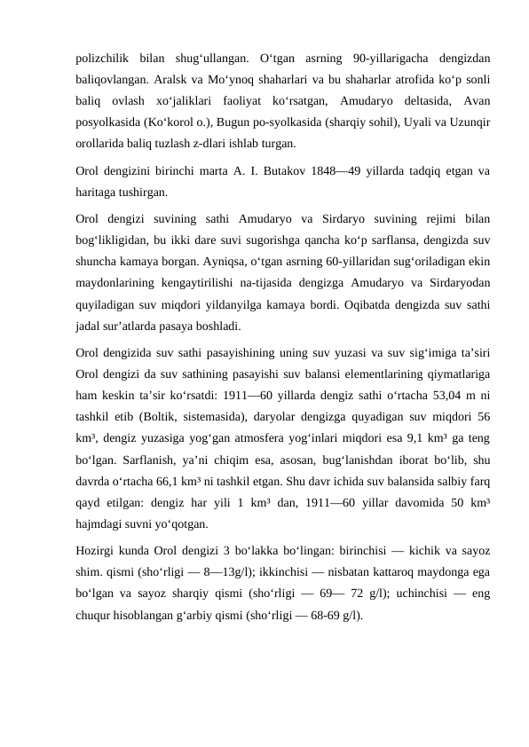 polizchilik  bilan  shugʻullangan.  Oʻtgan  asrning  90-yillarigacha  dengizdan
baliqovlangan. Aralsk va Moʻynoq shaharlari va bu shaharlar atrofida koʻp sonli
baliq  ovlash  xoʻjaliklari  faoliyat  koʻrsatgan,  Amudaryo  deltasida,  Avan
posyolkasida (Koʻkorol o.), Bugun po-syolkasida (sharqiy sohil), Uyali va Uzunqir
orollarida baliq tuzlash z-dlari ishlab turgan.
Orol dengizini birinchi marta A. I. Butakov 1848—49 yillarda tadqiq etgan va
haritaga tushirgan.
Orol  dengizi  suvining  sathi  Amudaryo  va  Sirdaryo  suvining  rejimi  bilan
bogʻlikligidan, bu ikki dare suvi sugorishga qancha koʻp sarflansa, dengizda suv
shuncha kamaya borgan. Ayniqsa, oʻtgan asrning 60-yillaridan sugʻoriladigan ekin
maydonlarining  kengaytirilishi  na-tijasida  dengizga  Amudaryo  va  Sirdaryodan
quyiladigan suv miqdori yildanyilga kamaya bordi. Oqibatda dengizda suv sathi
jadal surʼatlarda pasaya boshladi.
Orol dengizida suv sathi pasayishining uning suv yuzasi va suv sigʻimiga taʼsiri
Orol dengizi da suv sathining pasayishi suv balansi elementlarining qiymatlariga
ham keskin taʼsir koʻrsatdi: 1911—60 yillarda dengiz sathi oʻrtacha 53,04 m ni
tashkil etib (Boltik, sistemasida), daryolar dengizga quyadigan suv miqdori 56
km³, dengiz yuzasiga yogʻgan atmosfera yogʻinlari miqdori esa 9,1 km³ ga teng
boʻlgan. Sarflanish, yaʼni chiqim esa, asosan, bugʻlanishdan iborat boʻlib, shu
davrda oʻrtacha 66,1 km³ ni tashkil etgan. Shu davr ichida suv balansida salbiy farq
qayd  etilgan:  dengiz  har  yili  1  km³  dan,  1911—60  yillar  davomida  50  km³
hajmdagi suvni yoʻqotgan.
Hozirgi kunda Orol dengizi 3 boʻlakka boʻlingan: birinchisi — kichik va sayoz
shim. qismi (shoʻrligi — 8—13g/l); ikkinchisi — nisbatan kattaroq maydonga ega
boʻlgan va sayoz sharqiy qismi (shoʻrligi — 69— 72 g/l); uchinchisi — eng
chuqur hisoblangan gʻarbiy qismi (shoʻrligi — 68-69 g/l).

