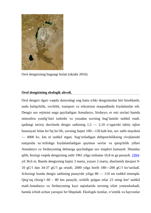 Orol dengizining bugungi holati (oktabr 2016)
Orol dengizining ekologik ahvoli.
Orol dengizi ilgari vaqtda dunyodagi eng katta ichki dengizlardan biri hisoblanib,
unda baliqchilik, ovchilik, transport va erkratsion maqsadlarda foydalanilar edi.
Dengiz suv rejimini unga quyiladigan Amudaryo, Sirdaryo, er osti suvlari hamda
otmosfera  yonilgʻilari  tushishi  va  yuzadan  suvning  bugʻlanishi  tashkil  etadi.
qadimgi tarixiy davrlarda dengiz sathining 1,5 — 2,10 oʻzgarishi tabiiy iqlim
hususiyati bilan boʻliq boʻlib, suvning hajmi 100—150 kub km, suv sathi maydoni
— 4000 kv, km ni tashkil etgan. Sugʻoriladigan dehqonchilikning rivojlanishi
natijasida  su`orilishga  foydalaniladigan  qaytmas  suvlar  va  qurqchilik  yillari
Amudaryo va Sirdaryoning deltasiga quyiladigan suv miqdori kamaydi. Shunday
qilib, hozirgi vaqtda dengizning sathi 1961 yilga nisbatan 16,8 m ga pasaydi. 1994-
yil 36,6 m. Bunda dengizning hajmi 3 marta, yuzasi 2 marta, shurlanish darajasi 9-
10 gGʻl dan 34-37 gGʻl ga ortadi; 2000 yilga borib 180—200 gGʻl koʻtariladi.
Schozirgi kunda dengiz sathining pasayishi yiliga 80 — 110 sm tashkil etmoqda.
Qirgʻoq chizigʻi 60 – 80 km pasayib, ochilib qolgan erlar 23 ming km² tashkil
etadi.Amudaryo va Sirdaryoning kuyi oqimlarida suvning sifati yomonlashadi,
hamda ichish uchun yaroqsiz boʻlibqoladi. Ekologik tizmlar, oʻsimlik va hayvonlar
