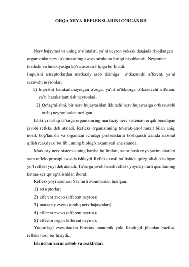 ORQA MIYA REFLEKSLARINI O’RGANISH 
 
 
 
Nerv hujayrasi va uning o‘simtalari, ya’ni neyron yuksak darajada rivojlangan 
organizmlar nerv to‘qimasining asosiy struktura birligi hisoblanadi. Neyronlar 
tuzilishi va funksiyasiga ko‘ra asosan 3 tipga bo‘linadi: 
Impulsni retseptorlardan markaziy asab tizimiga  o‘tkazuvchi afferent, ya’ni 
sezuvchi neyronlar; 
1) Impulsni harakatlanayotgan a’zoga, ya’ni effektorga o‘tkazuvchi efferent, 
ya’ni harakatlantirish neyronlari; 
2) Qo‘zg‘alishni, bir nerv hujayrasidan ikkinchi nerv hujayrasiga o‘tkazuvchi 
oraliq neyronlardan tuzilgan. 
Ichki va tashqi ta’sirga organizmning markaziy nerv sistemasi orqali beradigan 
javobi refleks deb ataladi. Refleks organizmning tevarak-atrof muxit bilan aniq, 
nozik bog‘lanishi va organizm ichidagi protsesslarni boshqarish xamda nazorat 
qilish reaksiyasi bo‘lib , uning biologik axamiyati ana shunda. 
Markaziy nerv sistemasining barcha bo‘limlari, xatto bosh miya yarim sharlari 
xam refleks prinsipi asosida ishlaydi. Refleks xosil bo‘lishida qo‘zg‘alish o‘tadigan 
yo‘l refleks yoyi deb ataladi. Ta’sirga javob berish refleks yoyidagi turli qismlarning 
ketma-ket  qo‘zg‘alishidan iborat. 
Refleks yoyi sxemasi 5 ta turli zvenolardan tuzilgan. 
1) retseptorlar; 
2) afferent zveno (afferent neyron); 
3) markaziy zveno (oraliq nerv hujayralari); 
4) efferent zveno (efferent neyron); 
5) effektor organ (efferent neyron); 
Yuqoridagi zvenolardan birortasi anatomik yoki fiziologik jihatdan buzilsa, 
refleks hosil bo‘lmaydi..    
      Ish uchun zarur asbob va reaktivlar:  
