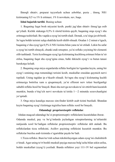 Ilmoqli shtativ, preparat tayyorlash uchun asboblar, paxta , ilmoq, NS1 
kislotaning 0,5 va 1% li eritmasi, 1% li novokain, suv, baqa. 
Ishni bajarish tartibi. Buning uchun:  
1. Baqaning faqat bosh miyasini kesib, pastki jag‘idan shtativ ilmog‘iga osib 
qo‘yiladi. Kichik stakanga 0,5% li xlorid kislota quyib, baqaning orqa oyog‘i shu 
eritmaga tushiriladi. Bu vaqtda u oyog‘ini tortib oladi. Demak, u ta’sirga javob berdi. 
So‘ngra boldir terisini xalqa shaklida kesib shilib olinadi. Oradan 1-2 minut o‘tgach, 
baqaning o‘sha oyog‘iga 0,5% li NS1 kislota bilan yana ta’sir etiladi. Lekin bu safar 
u oyog‘ini tortib olmaydi, chunki endi retseptor, ya’ni refleks yoyining bir elementi 
olib tashlandi. Terisi kesilmagan oyog‘iga kislotaning kuchliroq eritmasi bilan ta’sir 
etilsa, baqaning faqat shu oyog‘igina emas, balki ikkinchi oyog‘i va butun tanasi 
harakatga keladi. 
2. Baqaning orqa miya organlarida refleks borligini ko‘rgandan keyin, uning bir 
oyog‘i sonining orqa tomonidagi terisini kesib, muskullar orasidan quymich nervi 
topiladi. Uning tagidan ip o‘tkazib olinadi. So‘ngra shu oyog‘i kislotaning kuchli 
eritmasiga botirilsa xam u qisqarmaydi, ya’ni efferent nerv tolasi buzilganligi 
sababli refleks hosil bo‘lmaydi. Buni shu nervga novokain ta’sir ettirib ham kuzatish 
mumkin, bunda o‘tirg‘ich nervi novokain ta’sirida 1—2 minutda sezuvchanligini 
yo‘qotadi. 
3. Orqa miya kanaliga maxsus sim-finder kiritib asab tizimi buziladi. Shundan 
keyin baqaning oyog‘i kislotaga tegizilsa ham refleks xosil bo‘lmaydi.  
Odamdagi  proprioretseptiv reflekslar. 
   Ishdan maqcad odamdagi ba’zi proprioretseptiv reflekslarni kuzatishdan iborat. 
Odamda muskul, pay va bo‘g‘imlarda joylashgan retseptorlarning ta’sirlanishi 
natijasida xosil bo‘ladigan reflekslar proprioretseptiv reflekslar deb ataladi. Bu 
reflekslardan tizza refleksini, Axillov payining refleksini kuzatish mumkin. Bu 
reflekslar buzilsa asab tizimida o‘zgarishlar paydo bo‘ladi. 
1.Tizza refleksi. Buni ko‘rish uchun tekshirilayotgan odam oyog‘ini chalishtirib 
o‘tiradi. Agar uning to‘rt boshli muskuli payiga maxsus bolg‘acha bilan sekin urilsa, 
boldir muskullari (oyog‘i) yoziladi. Bunda reflektor yoyi 111-1V bel segmentlari 
