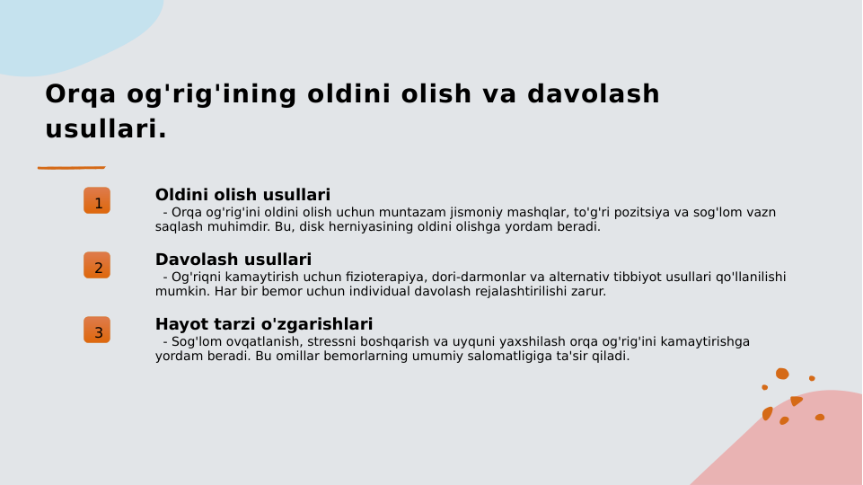 Orqa og'rig'ining oldini olish va davolash 
usullari.
1
Oldini olish usullari
  - Orqa og'rig'ini oldini olish uchun muntazam jismoniy mashqlar, to'g'ri pozitsiya va sog'lom vazn 
saqlash muhimdir. Bu, disk herniyasining oldini olishga yordam beradi.
2
Davolash usullari
  - Og'riqni kamaytirish uchun fizioterapiya, dori-darmonlar va alternativ tibbiyot usullari qo'llanilishi 
mumkin. Har bir bemor uchun individual davolash rejalashtirilishi zarur.
3
Hayot tarzi o'zgarishlari
  - Sog'lom ovqatlanish, stressni boshqarish va uyquni yaxshilash orqa og'rig'ini kamaytirishga 
yordam beradi. Bu omillar bemorlarning umumiy salomatligiga ta'sir qiladi.
