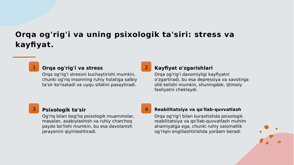 Orqa og'rig'i va uning psixologik ta'siri: stress va 
kayfiyat.
1
Orqa og'rig'i va stress
Orqa og'rig'i stressni kuchaytirishi mumkin, 
chunki og'riq insonning ruhiy holatiga salbiy 
ta'sir ko'rsatadi va uyqu sifatini pasaytiradi.
2
Kayfiyat o'zgarishlari
Orqa og'rig'i davomiyligi kayfiyatni 
o'zgartiradi, bu esa depressiya va xavotirga 
olib kelishi mumkin, shuningdek, ijtimoiy 
faoliyatni cheklaydi.
3
Psixologik ta'sir
Og'riq bilan bog'liq psixologik muammolar, 
masalan, asabiylashish va ruhiy charchoq 
paydo bo'lishi mumkin, bu esa davolanish 
jarayonini qiyinlashtiradi.
4
Reabilitatsiya va qo'llab-quvvatlash
Orqa og'rig'i bilan kurashishda psixologik 
reabilitatsiya va qo'llab-quvvatlash muhim 
ahamiyatga ega, chunki ruhiy salomatlik 
og'riqni engillashtirishda yordam beradi.
