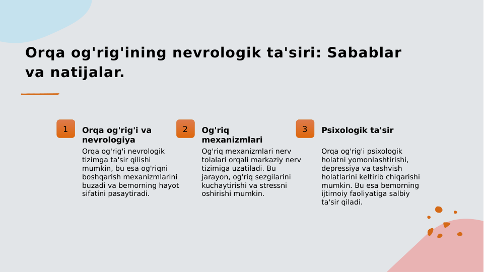Orqa og'rig'ining nevrologik ta'siri: Sabablar 
va natijalar.
1
Orqa og'rig'i va 
nevrologiya
Orqa og'rig'i nevrologik 
tizimga ta'sir qilishi 
mumkin, bu esa og'riqni 
boshqarish mexanizmlarini 
buzadi va bemorning hayot 
sifatini pasaytiradi.
2
Og'riq 
mexanizmlari
Og'riq mexanizmlari nerv 
tolalari orqali markaziy nerv 
tizimiga uzatiladi. Bu 
jarayon, og'riq sezgilarini 
kuchaytirishi va stressni 
oshirishi mumkin.
3
Psixologik ta'sir
Orqa og'rig'i psixologik 
holatni yomonlashtirishi, 
depressiya va tashvish 
holatlarini keltirib chiqarishi 
mumkin. Bu esa bemorning 
ijtimoiy faoliyatiga salbiy 
ta'sir qiladi.
