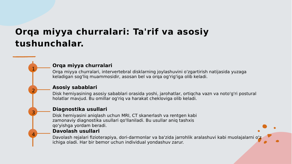 Orqa miyya churralari: Ta'rif va asosiy 
tushunchalar.
1
Orqa miyya churralari
Orqa miyya churralari, intervertebral disklarning joylashuvini o'zgartirish natijasida yuzaga 
keladigan sog'liq muammosidir, asosan bel va orqa og'rig'iga olib keladi.
2
Asosiy sabablari
Disk herniyasining asosiy sabablari orasida yoshi, jarohatlar, ortiqcha vazn va noto'g'ri postural 
holatlar mavjud. Bu omillar og'riq va harakat chekloviga olib keladi.
3
Diagnostika usullari
Disk herniyasini aniqlash uchun MRI, CT skanerlash va rentgen kabi 
zamonaviy diagnostika usullari qo'llaniladi. Bu usullar aniq tashxis 
qo'yishga yordam beradi.
4
Davolash usullari
Davolash rejalari fizioterapiya, dori-darmonlar va ba'zida jarrohlik aralashuvi kabi muolajalarni o'z 
ichiga oladi. Har bir bemor uchun individual yondashuv zarur.
