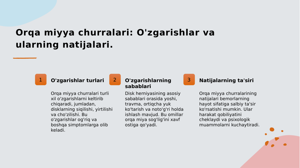 Orqa miyya churralari: O'zgarishlar va 
ularning natijalari.
1
O'zgarishlar turlari
Orqa miyya churralari turli 
xil o'zgarishlarni keltirib 
chiqaradi, jumladan, 
disklarning siqilishi, yirtilishi 
va cho'zilishi. Bu 
o'zgarishlar og'riq va 
boshqa simptomlarga olib 
keladi.
2
O'zgarishlarning 
sabablari
Disk herniyasining asosiy 
sabablari orasida yoshi, 
travma, ortiqcha yuk 
ko'tarish va noto'g'ri holda 
ishlash mavjud. Bu omillar 
orqa miya sog'lig'ini xavf 
ostiga qo'yadi.
3
Natijalarning ta'siri
Orqa miyya churralarining 
natijalari bemorlarning 
hayot sifatiga salbiy ta'sir 
ko'rsatishi mumkin. Ular 
harakat qobiliyatini 
cheklaydi va psixologik 
muammolarni kuchaytiradi.
