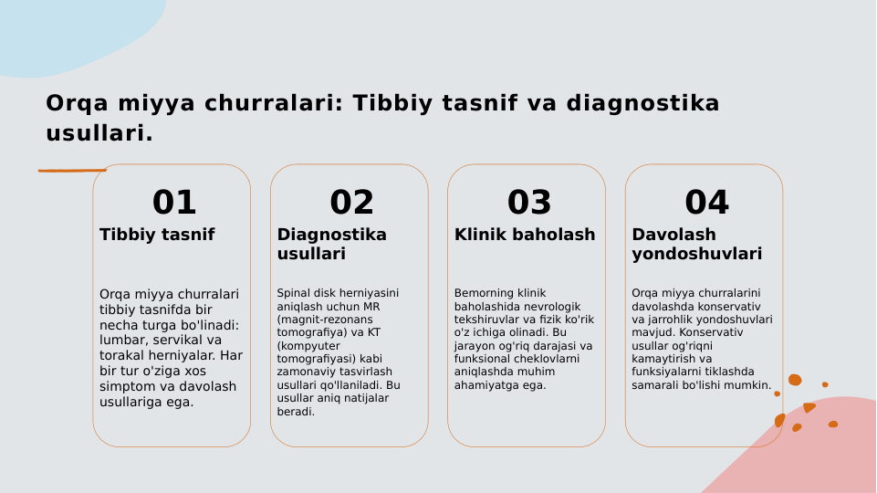 Orqa miyya churralari: Tibbiy tasnif va diagnostika 
usullari.
01
Tibbiy tasnif
Orqa miyya churralari 
tibbiy tasnifda bir 
necha turga bo'linadi: 
lumbar, servikal va 
torakal herniyalar. Har 
bir tur o'ziga xos 
simptom va davolash 
usullariga ega.
02
Diagnostika 
usullari
Spinal disk herniyasini 
aniqlash uchun MR 
(magnit-rezonans 
tomografiya) va KT 
(kompyuter 
tomografiyasi) kabi 
zamonaviy tasvirlash 
usullari qo'llaniladi. Bu 
usullar aniq natijalar 
beradi.
03
Klinik baholash
Bemorning klinik 
baholashida nevrologik 
tekshiruvlar va fizik ko'rik 
o'z ichiga olinadi. Bu 
jarayon og'riq darajasi va 
funksional cheklovlarni 
aniqlashda muhim 
ahamiyatga ega.
04
Davolash 
yondoshuvlari
Orqa miyya churralarini 
davolashda konservativ 
va jarrohlik yondoshuvlari 
mavjud. Konservativ 
usullar og'riqni 
kamaytirish va 
funksiyalarni tiklashda 
samarali bo'lishi mumkin.
