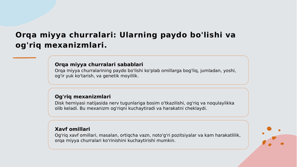 Orqa miyya churralari: Ularning paydo bo'lishi va 
og'riq mexanizmlari.
Orqa miyya churralari sabablari
Orqa miyya churralarining paydo bo'lishi ko'plab omillarga bog'liq, jumladan, yoshi, 
og'ir yuk ko'tarish, va genetik moyillik.
Og'riq mexanizmlari
Disk herniyasi natijasida nerv tugunlariga bosim o'tkazilishi, og'riq va noqulaylikka 
olib keladi. Bu mexanizm og'riqni kuchaytiradi va harakatni cheklaydi.
Xavf omillari
Og'riq xavf omillari, masalan, ortiqcha vazn, noto'g'ri pozitsiyalar va kam harakatlilik, 
orqa miyya churralari ko'rinishini kuchaytirishi mumkin.
