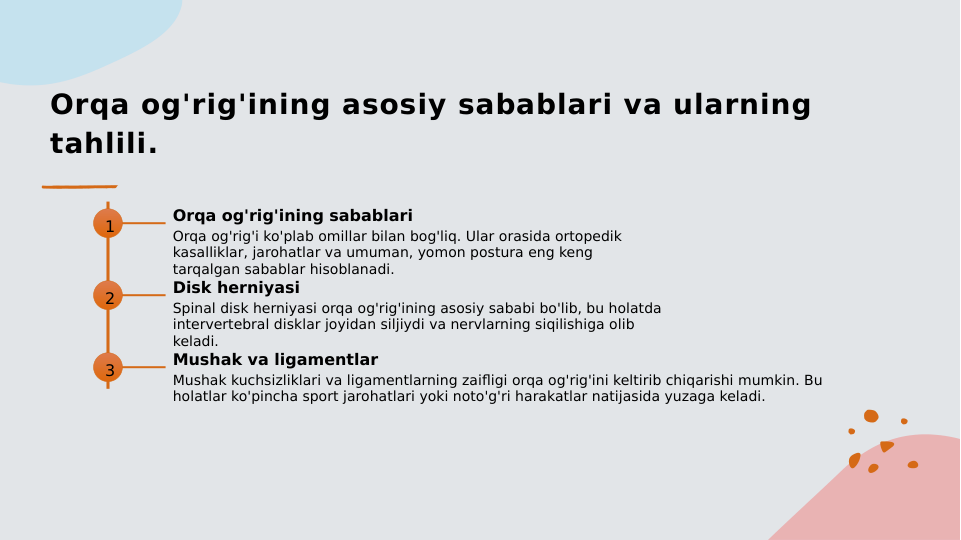 Orqa og'rig'ining asosiy sabablari va ularning 
tahlili.
1
Orqa og'rig'ining sabablari
Orqa og'rig'i ko'plab omillar bilan bog'liq. Ular orasida ortopedik 
kasalliklar, jarohatlar va umuman, yomon postura eng keng 
tarqalgan sabablar hisoblanadi.
2
Disk herniyasi
Spinal disk herniyasi orqa og'rig'ining asosiy sababi bo'lib, bu holatda 
intervertebral disklar joyidan siljiydi va nervlarning siqilishiga olib 
keladi.
3
Mushak va ligamentlar
Mushak kuchsizliklari va ligamentlarning zaifligi orqa og'rig'ini keltirib chiqarishi mumkin. Bu 
holatlar ko'pincha sport jarohatlari yoki noto'g'ri harakatlar natijasida yuzaga keladi.
