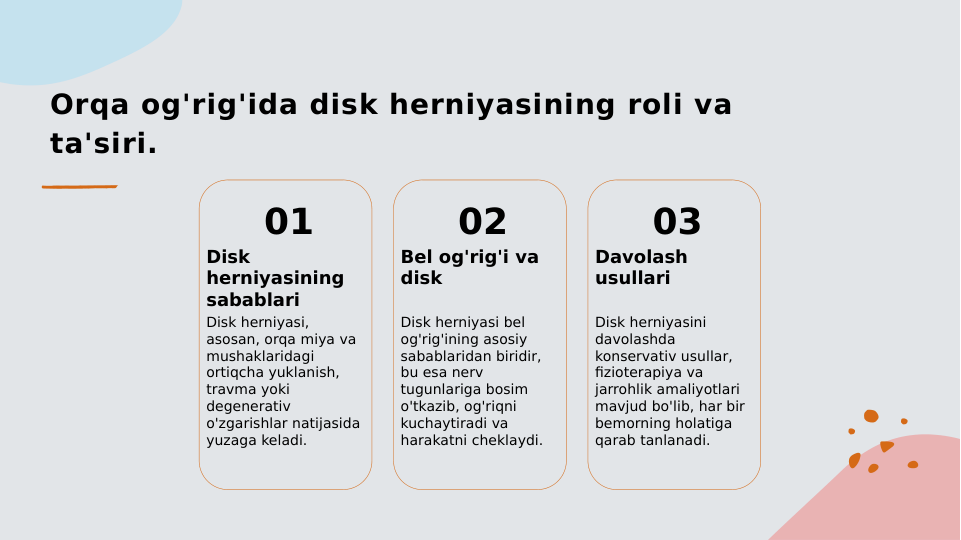 Orqa og'rig'ida disk herniyasining roli va 
ta'siri.
01
Disk 
herniyasining 
sabablari
Disk herniyasi, 
asosan, orqa miya va 
mushaklaridagi 
ortiqcha yuklanish, 
travma yoki 
degenerativ 
o'zgarishlar natijasida 
yuzaga keladi.
02
Bel og'rig'i va 
disk
Disk herniyasi bel 
og'rig'ining asosiy 
sabablaridan biridir, 
bu esa nerv 
tugunlariga bosim 
o'tkazib, og'riqni 
kuchaytiradi va 
harakatni cheklaydi.
03
Davolash 
usullari
Disk herniyasini 
davolashda 
konservativ usullar, 
fizioterapiya va 
jarrohlik amaliyotlari 
mavjud bo'lib, har bir 
bemorning holatiga 
qarab tanlanadi.
