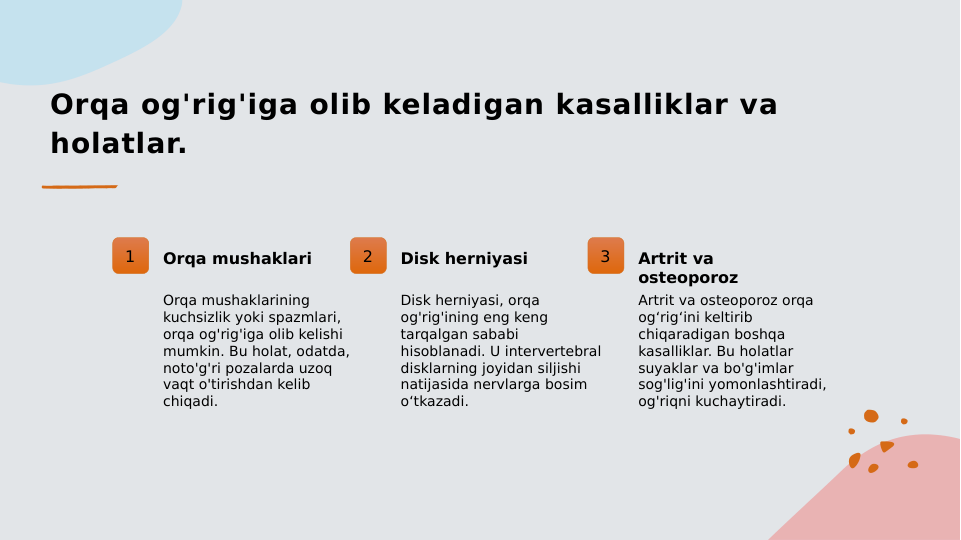Orqa og'rig'iga olib keladigan kasalliklar va 
holatlar.
1
Orqa mushaklari
Orqa mushaklarining 
kuchsizlik yoki spazmlari, 
orqa og'rig'iga olib kelishi 
mumkin. Bu holat, odatda, 
noto'g'ri pozalarda uzoq 
vaqt o'tirishdan kelib 
chiqadi.
2
Disk herniyasi
Disk herniyasi, orqa 
og'rig'ining eng keng 
tarqalgan sababi 
hisoblanadi. U intervertebral 
disklarning joyidan siljishi 
natijasida nervlarga bosim 
o‘tkazadi.
3
Artrit va 
osteoporoz
Artrit va osteoporoz orqa 
og‘rig‘ini keltirib 
chiqaradigan boshqa 
kasalliklar. Bu holatlar 
suyaklar va bo'g'imlar 
sog'lig'ini yomonlashtiradi, 
og'riqni kuchaytiradi.
