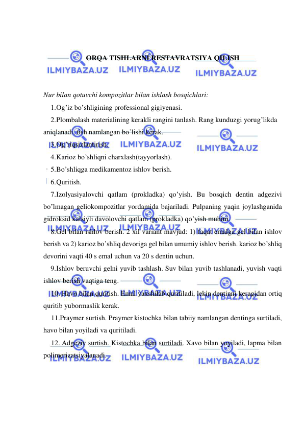  
 
 
 
ORQA TISHLARNI RESTAVRATSIYA QILISH 
 
 
Nur bilan qotuvchi kompozitlar bilan ishlash bosqichlari: 
1. Og’iz bo’shligining professional gigiyenasi. 
2. Plombalash materialining kerakli rangini tanlash. Rang kunduzgi yorug’likda 
aniqlanadi, tish namlangan bo’lishi kerak. 
3. Og’riqsizlantirish. 
4. Karioz bo’shliqni charxlash(tayyorlash). 
5. Bo’shliqga medikamentoz ishlov berish. 
6. Quritish. 
7. Izolyasiyalovchi qatlam (prokladka) qo’yish. Bu bosqich dentin adgezivi 
bo’lmagan geliokompozitlar yordamida bajariladi. Pulpaning yaqin joylashganida 
gidroksid kalsiyli davolovchi qatlam (prokladka) qo’yish muhim. 
8. Gel bilan ishlov berish. 2 xil variant mavjud: 1) faqat emalga gel bilan ishlov 
berish va 2) karioz bo’shliq devoriga gel bilan umumiy ishlov berish. karioz bo’shliq 
devorini vaqti 40 s emal uchun va 20 s dentin uchun. 
9. Ishlov beruvchi gelni yuvib tashlash. Suv bilan yuvib tashlanadi, yuvish vaqti 
ishlov berish vaqtiga teng. 
10. Havo bilan quritish. Emal yaxshilab quritiladi, lekin dentinni keragidan ortiq 
quritib yubormaslik kerak. 
11.Praymer surtish. Praymer kistochka bilan tabiiy namlangan dentinga surtiladi, 
havo bilan yoyiladi va quritiladi. 
12. Adgeziv surtish. Kistochka bilan surtiladi. Xavo bilan yoyiladi, lapma bilan 
polimerizatsiyalanadi. 
 
 
