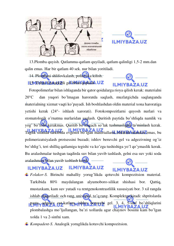  
 
 
13.Plomba quyish. Qatlamma-qatlam quyiladi, qatlam qalinligi 1,5-2 mm.dan 
qalin emas. Har bir qatlam 40 sek. nur bilan yoritiladi. 
14. Plombani shlifovkalash, polirovka kilish. 
15. Tishni fototarkibli gel bilan qoplash. 
Fotopolimerlar bilan ishlaganda bir qator qoidalarga rioya qilish kerak: materialni 
20°C  dan yuqori bo’lmagan haroratda saqlash, muzlatgichda saqlanganda 
materialning xizmat vaqti ko’payadi. Ish boshlashdan oldin material xona haroratiga 
yetishi kerak (24°- ishlash xarorati). Fotokompozitlarni quyosh nurlari va 
stomatologik o’rnatma nurlaridan saqlash. Quritish paytida bo’shliqda namlik va 
yog’ bo’lishi kerakmas. Quritib bo’lingach so’lak tushmasligini ta’minlash kerak. 
Taglik sifatida tarkibida evgenol bo’lgan materiallarni ishlatish mumkin emas, bu 
polimerizatsiyalash protsessini buzadi; ishlov beruvchi gel va adgezivning og’iz 
bo’shlig’i, teri shilliq qatlamiga tegishi va ko’zga tushishiga yo’l qo’ymaslik kerak. 
Bu aralashmalar tushgan taqdirda suv bilan yuvib tashlash, gelni esa suv yoki soda 
aralashmasi bilan yuvib tashlash kerak 
 
 Folakor-S. Birinchi mahalliy yorug’likda qotuvchi kompozitsion material. 
Tarkibida 80% maydalangan alyumoboro-silikat shishasi bor. Qattiq, 
mustaxkam, kam suv yutadi va rentgenokontrastlilik xususiyati bor. 3 xil rangda 
ishlab chiqariladi: och rang, universal, to’q rang. Komplektga kiradi: shpritslarda 
pasta, adgeziv ost-katlam, ishlov beruvchi gel. 3, 4, 5-sinf bo’shliqlarini 
plombalashga mo’ljallangan, ba’zi xollarda agar chaynov bosimi kam bo’lgan 
xolda 1 va 2-sinfni xam. 
 Kompadent-S. Analogik yoruglikda kotuvchi kompozitsion. 
