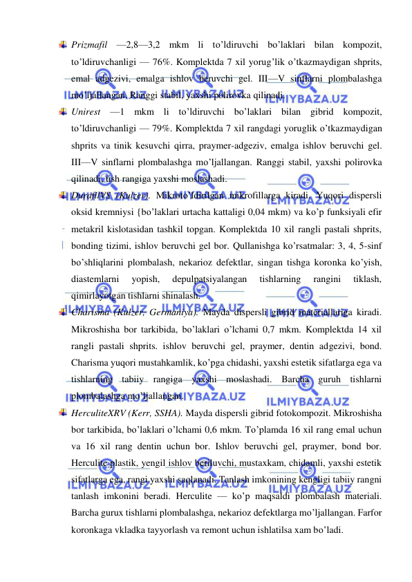  
 
 Prizmafil —2,8—3,2 mkm li to’ldiruvchi bo’laklari bilan kompozit, 
to’ldiruvchanligi — 76%. Komplektda 7 xil yorug’lik o’tkazmaydigan shprits, 
emal adgezivi, emalga ishlov beruvchi gel. III—V sinflarni plombalashga 
mo’ljallangan. Ranggi stabil, yaxshi polirovka qilinadi. 
 Unirest —1 mkm li to’ldiruvchi bo’laklari bilan gibrid kompozit, 
to’ldiruvchanligi — 79%. Komplektda 7 xil rangdagi yoruglik o’tkazmaydigan 
shprits va tinik kesuvchi qirra, praymer-adgeziv, emalga ishlov beruvchi gel. 
III—V sinflarni plombalashga mo’ljallangan. Ranggi stabil, yaxshi polirovka 
qilinadi, tish rangiga yaxshi moslashadi. 
 DurafilVS (Kulzer). Mikroto’ldirilgan mikrofillarga kiradi. Yuqori dispersli 
oksid kremniysi {bo’laklari urtacha kattaligi 0,04 mkm) va ko’p funksiyali efir 
metakril kislotasidan tashkil topgan. Komplektda 10 xil rangli pastali shprits, 
bonding tizimi, ishlov beruvchi gel bor. Qullanishga ko’rsatmalar: 3, 4, 5-sinf 
bo’shliqlarini plombalash, nekarioz defektlar, singan tishga koronka ko’yish, 
diastemlarni 
yopish, 
depulpatsiyalangan 
tishlarning 
rangini 
tiklash, 
qimirlayotgan tishlarni shinalash. 
 Charisma (Kulzer, Germaniya). Mayda dispersli gibrid materiallariga kiradi. 
Mikroshisha bor tarkibida, bo’laklari o’lchami 0,7 mkm. Komplektda 14 xil 
rangli pastali shprits. ishlov beruvchi gel, praymer, dentin adgezivi, bond. 
Charisma yuqori mustahkamlik, ko’pga chidashi, yaxshi estetik sifatlarga ega va 
tishlarning tabiiy rangiga yaxshi moslashadi. Barcha guruh tishlarni 
plombalashga mo’ljallangan. 
 HerculiteXRV (Kerr, SSHA). Mayda dispersli gibrid fotokompozit. Mikroshisha 
bor tarkibida, bo’laklari o’lchami 0,6 mkm. To’plamda 16 xil rang emal uchun 
va 16 xil rang dentin uchun bor. Ishlov beruvchi gel, praymer, bond bor. 
Herculite plastik, yengil ishlov beriluvchi, mustaxkam, chidamli, yaxshi estetik 
sifatlarga ega, rangi yaxshi saqlanadi. Tanlash imkonining kengligi tabiiy rangni 
tanlash imkonini beradi. Herculite — ko’p maqsaldi plombalash materiali. 
Barcha gurux tishlarni plombalashga, nekarioz defektlarga mo’ljallangan. Farfor 
koronkaga vkladka tayyorlash va remont uchun ishlatilsa xam bo’ladi. 
