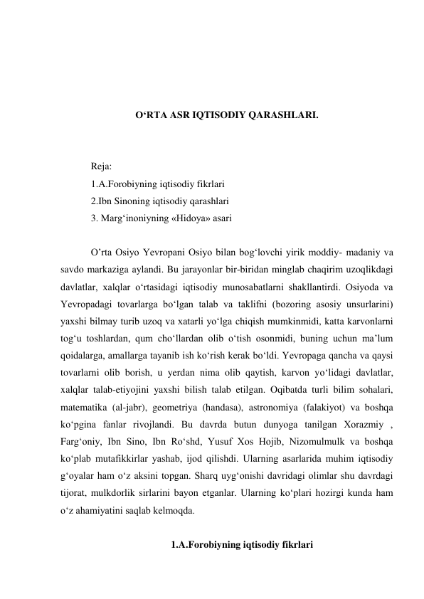  
 
 
 
O‘RTA ASR IQTISODIY QARASHLARI. 
 
 
Reja: 
1.A.Forobiyning iqtisodiy fikrlari 
2.Ibn Sinoning iqtisodiy qarashlari 
3. Margʻinoniyning «Hidoya» asari 
 
O’rta Osiyo Yevropani Osiyo bilan bog‘lovchi yirik moddiy- madaniy va 
savdo markaziga aylandi. Bu jarayonlar bir-biridan minglab chaqirim uzoqlikdagi 
davlatlar, xalqlar o‘rtasidagi iqtisodiy munosabatlarni shakllantirdi. Osiyoda va 
Yevropadagi tovarlarga bo‘lgan talab va taklifni (bozoring asosiy unsurlarini) 
yaxshi bilmay turib uzoq va xatarli yo‘lga chiqish mumkinmidi, katta karvonlarni 
tog‘u toshlardan, qum cho‘llardan olib o‘tish osonmidi, buning uchun ma’lum 
qoidalarga, amallarga tayanib ish ko‘rish kerak bo‘ldi. Yevropaga qancha va qaysi 
tovarlarni olib borish, u yerdan nima olib qaytish, karvon yo‘lidagi davlatlar, 
xalqlar talab-etiyojini yaxshi bilish talab etilgan. Oqibatda turli bilim sohalari, 
matematika (al-jabr), geometriya (handasa), astronomiya (falakiyot) va boshqa 
ko‘pgina fanlar rivojlandi. Bu davrda butun dunyoga tanilgan Xorazmiy , 
Farg‘oniy, Ibn Sino, Ibn Ro‘shd, Yusuf Xos Hojib, Nizomulmulk va boshqa 
ko‘plab mutafikkirlar yashab, ijod qilishdi. Ularning asarlarida muhim iqtisodiy 
g‘oyalar ham o‘z aksini topgan. Sharq uyg‘onishi davridagi olimlar shu davrdagi 
tijorat, mulkdorlik sirlarini bayon etganlar. Ularning ko‘plari hozirgi kunda ham 
o‘z ahamiyatini saqlab kelmoqda. 
 
1.A.Forobiyning iqtisodiy fikrlari 
