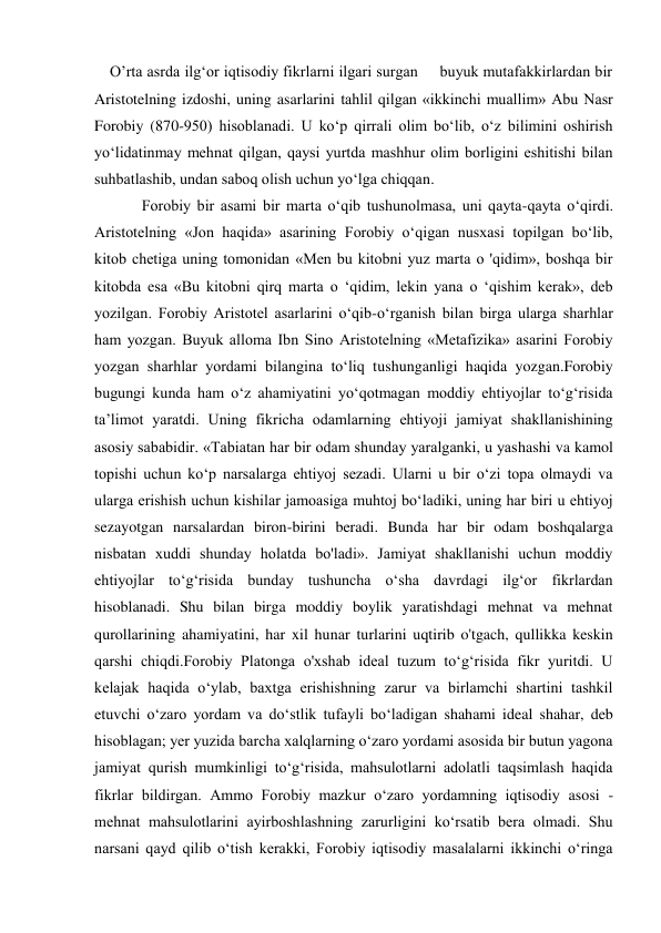     O’rta asrda ilg‘or iqtisodiy fikrlarni ilgari surgan     buyuk mutafakkirlardan bir    
Aristotelning izdoshi, uning asarlarini tahlil qilgan «ikkinchi muallim» Abu Nasr 
Forobiy (870-950) hisoblanadi. U ko‘p qirrali olim bo‘lib, o‘z bilimini oshirish 
yo‘lidatinmay mehnat qilgan, qaysi yurtda mashhur olim borligini eshitishi bilan 
suhbatlashib, undan saboq olish uchun yo‘lga chiqqan. 
Forobiy bir asami bir marta o‘qib tushunolmasa, uni qayta-qayta o‘qirdi. 
Aristotelning «Jon haqida» asarining Forobiy o‘qigan nusxasi topilgan bo‘lib, 
kitob chetiga uning tomonidan «Men bu kitobni yuz marta o 'qidim», boshqa bir 
kitobda esa «Bu kitobni qirq marta o ‘qidim, lekin yana o ‘qishim kerak», deb 
yozilgan. Forobiy Aristotel asarlarini o‘qib-o‘rganish bilan birga ularga sharhlar 
ham yozgan. Buyuk alloma Ibn Sino Aristotelning «Metafizika» asarini Forobiy 
yozgan sharhlar yordami bilangina to‘liq tushunganligi haqida yozgan.Forobiy 
bugungi kunda ham o‘z ahamiyatini yo‘qotmagan moddiy ehtiyojlar to‘g‘risida 
ta’limot yaratdi. Uning fikricha odamlarning ehtiyoji jamiyat shakllanishining 
asosiy sababidir. «Tabiatan har bir odam shunday yaralganki, u yashashi va kamol 
topishi uchun ko‘p narsalarga ehtiyoj sezadi. Ularni u bir o‘zi topa olmaydi va 
ularga erishish uchun kishilar jamoasiga muhtoj bo‘ladiki, uning har biri u ehtiyoj 
sezayotgan narsalardan biron-birini beradi. Bunda har bir odam boshqalarga 
nisbatan xuddi shunday holatda bo'ladi». Jamiyat shakllanishi uchun moddiy 
ehtiyojlar to‘g‘risida bunday tushuncha o‘sha davrdagi ilg‘or fikrlardan 
hisoblanadi. Shu bilan birga moddiy boylik yaratishdagi mehnat va mehnat 
qurollarining ahamiyatini, har xil hunar turlarini uqtirib o'tgach, qullikka keskin 
qarshi chiqdi.Forobiy Platonga o'xshab ideal tuzum to‘g‘risida fikr yuritdi. U 
kelajak haqida o‘ylab, baxtga erishishning zarur va birlamchi shartini tashkil 
etuvchi o‘zaro yordam va do‘stlik tufayli bo‘ladigan shahami ideal shahar, deb 
hisoblagan; yer yuzida barcha xalqlarning o‘zaro yordami asosida bir butun yagona 
jamiyat qurish mumkinligi to‘g‘risida, mahsulotlarni adolatli taqsimlash haqida 
fikrlar bildirgan. Ammo Forobiy mazkur o‘zaro yordamning iqtisodiy asosi - 
mehnat mahsulotlarini ayirboshlashning zarurligini ko‘rsatib bera olmadi. Shu 
narsani qayd qilib o‘tish kerakki, Forobiy iqtisodiy masalalarni ikkinchi o‘ringa 
