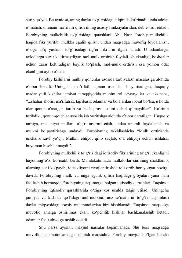 surib qo‘ydi. Bu ayniqsa, uning davlat to‘g‘risidagi talqinida ko‘rinadi, unda adolat 
o‘matish, ommani ma'rifatli qilish iming asosiy fimksiyalaridan, deb e'tirof etiladi. 
Forobiyning mulkchilik to‘g‘risidagi qarashlari. Abu Nasr Forobiy mulkchilik 
haqida fikr yuritib, mulkka egalik qilish, undan maqsadga muvofiq foydalanish, 
o‘ziga to‘q yashash to‘g‘risidagi ilg‘or fikrlarni ilgari suradi. U odamlarga, 
avlodlarga zarar keltirmaydigan mol-mulk orttirish foydali ish ekanligi, boshqalar 
uchun zarar keltiradigan boylik to‘plash, mol-mulk orttirish esa yomon odat 
ekanligini aytib o‘tadi. 
Forobiy kishilarni mulkiy qonunlar asosida tarbiyalash masalasiga alohida 
e’tibor beradi. Uningcha ma’rifatli, qonun asosida ish yuritadigan, huquqiy 
madaniyatli kishilar jamiyat taraqqiyotida muhim rol o‘ynaydilar va aksincha, 
“...shahar aholisi ma'rifatsiz, tajribasiz odamlar va bolalardan iborat bo‘lsa, u holda 
ular qonun o'rnatgan tartib va boshqaruv usulini qabul qilmaydilar”. Ko‘rinib 
turibdiki, qonun-qoidalar asosida ish yuritishga alohida e’tibor qaratilgan. Huquqiy 
tarbiya, madaniyat mulkni to‘g‘ri tasarmf etish, undan unumli foydalanish va 
mulkni ko‘paytirishga undaydi. Forobiyning ta'kidlashicha “Mulk orttirishda 
unchalik xavf yo‘q... Mulkni ehtiyot qilib saqlab, o‘z ehtiyoji uchun ishlatsa, 
buyomon hisoblanmaydi’’. 
Forobiyning mulkchilik to‘g‘risidagi iqtisodiy fikrlarining to‘g‘ri ekanligini 
hayotning o‘zi ko‘rsatib berdi. Mamlakatimizda mulkdorlar sinfining shakllanib, 
ularning soni ko‘payib, iqtisodiyotni rivojlantirishda roli ortib borayotgan hozirgi 
davrda Forobiyning mulk va unga egalik qilish haqidagi g‘oyalari yana ham 
faollashib bormoqda.Forobiyning taqsimotga bolgan iqtisodiy qarashlari. Taqsimot 
Forobiyning iqtisodiy qarashlarida o‘ziga xos usulda talqin etiladi. Uningcha 
jamiyat va kishilar qoTidagi mol-mulkini, noz-ne’matlarni to‘g‘ri taqsimlash 
davlat miqyosidagi asosiy muammolardan biri hisoblanadi. Taqsimot maqsadga 
muvofiq amalga oshirilmas ekan, ko‘pchilik kishilar bachkanalashib ketadi, 
odamlar faqir ahvolga tushib qoladi. 
Shu narsa ayonki, mavjud narsalar taqsimlanadi. Shu bois maqsadga 
muvofiq taqsimotni amalga oshirish maqsadida Forobiy mavjud bo’lgan barcha 
