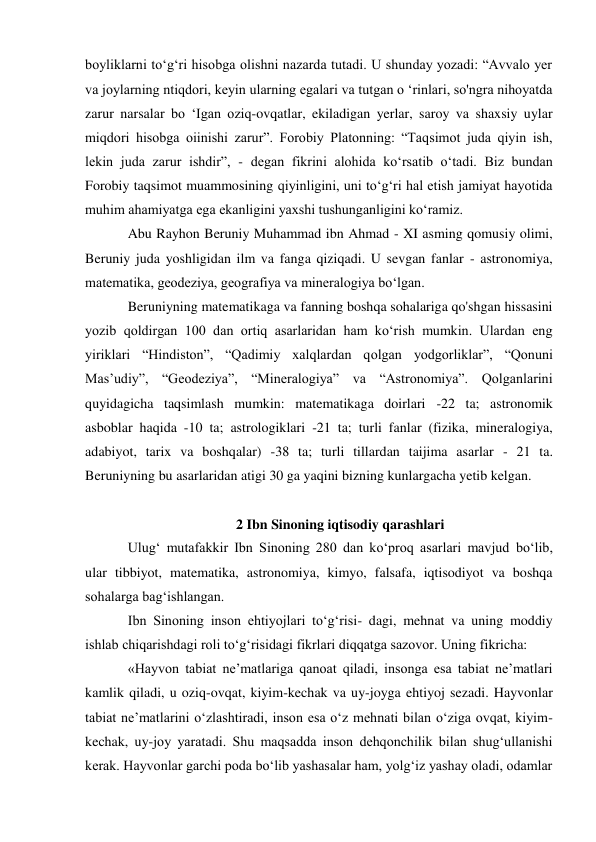boyliklarni to‘g‘ri hisobga olishni nazarda tutadi. U shunday yozadi: “Avvalo yer 
va joylarning ntiqdori, keyin ularning egalari va tutgan o ‘rinlari, so'ngra nihoyatda 
zarur narsalar bo ‘Igan oziq-ovqatlar, ekiladigan yerlar, saroy va shaxsiy uylar 
miqdori hisobga oiinishi zarur”. Forobiy Platonning: “Taqsimot juda qiyin ish, 
lekin juda zarur ishdir”, - degan fikrini alohida ko‘rsatib o‘tadi. Biz bundan 
Forobiy taqsimot muammosining qiyinligini, uni to‘g‘ri hal etish jamiyat hayotida 
muhim ahamiyatga ega ekanligini yaxshi tushunganligini ko‘ramiz. 
Abu Rayhon Beruniy Muhammad ibn Ahmad - XI asming qomusiy olimi, 
Beruniy juda yoshligidan ilm va fanga qiziqadi. U sevgan fanlar - astronomiya, 
matematika, geodeziya, geografiya va mineralogiya bo‘lgan. 
Beruniyning matematikaga va fanning boshqa sohalariga qo'shgan hissasini 
yozib qoldirgan 100 dan ortiq asarlaridan ham ko‘rish mumkin. Ulardan eng 
yiriklari “Hindiston”, “Qadimiy xalqlardan qolgan yodgorliklar”, “Qonuni 
Mas’udiy”, “Geodeziya”, “Mineralogiya” va “Astronomiya”. Qolganlarini 
quyidagicha taqsimlash mumkin: matematikaga doirlari -22 ta; astronomik 
asboblar haqida -10 ta; astrologiklari -21 ta; turli fanlar (fizika, mineralogiya, 
adabiyot, tarix va boshqalar) -38 ta; turli tillardan taijima asarlar - 21 ta. 
Beruniyning bu asarlaridan atigi 30 ga yaqini bizning kunlargacha yetib kelgan. 
 
2 Ibn Sinoning iqtisodiy qarashlari 
Ulug‘ mutafakkir Ibn Sinoning 280 dan ko‘proq asarlari mavjud bo‘lib, 
ular tibbiyot, matematika, astronomiya, kimyo, falsafa, iqtisodiyot va boshqa 
sohalarga bag‘ishlangan. 
Ibn Sinoning inson ehtiyojlari to‘g‘risi- dagi, mehnat va uning moddiy 
ishlab chiqarishdagi roli to‘g‘risidagi fikrlari diqqatga sazovor. Uning fikricha: 
«Hayvon tabiat ne’matlariga qanoat qiladi, insonga esa tabiat ne’matlari 
kamlik qiladi, u oziq-ovqat, kiyim-kechak va uy-joyga ehtiyoj sezadi. Hayvonlar 
tabiat ne’matlarini o‘zlashtiradi, inson esa o‘z mehnati bilan o‘ziga ovqat, kiyim-
kechak, uy-joy yaratadi. Shu maqsadda inson dehqonchilik bilan shug‘ullanishi 
kerak. Hayvonlar garchi poda bo‘lib yashasalar ham, yolg‘iz yashay oladi, odamlar 

