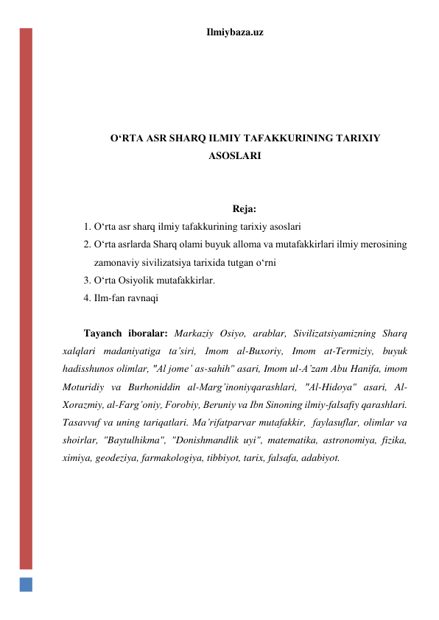 Ilmiybaza.uz 
 
 
 
 
 
O‘RTA ASR SHARQ ILMIY TAFAKKURINING TARIXIY 
ASOSLARI 
 
 
Reja: 
1. O‘rta asr sharq ilmiy tafakkurining tarixiy asoslari 
2. O‘rta asrlarda Sharq olami buyuk alloma va mutafakkirlari ilmiy merosining 
zamonaviy sivilizatsiya tarixida tutgan o‘rni 
3. O‘rta Osiyolik mutafakkirlar.  
4. Ilm-fan ravnaqi 
 
Tayanch iboralar: Markaziy Osiyo, arablar, Sivilizatsiyamizning Sharq 
xalqlari madaniyatiga ta’siri, Imom al-Buxoriy, Imom at-Termiziy, buyuk 
hadisshunos olimlar, "Al jome’ as-sahih" asari, Imom ul-A’zam Abu Hanifa, imom 
Moturidiy va Burhoniddin al-Marg’inoniyqarashlari, "Al-Hidoya" asari, Al-
Xorazmiy, al-Farg’oniy, Forobiy, Beruniy va Ibn Sinoning ilmiy-falsafiy qarashlari. 
Tasavvuf va uning tariqatlari. Ma’rifatparvar mutafakkir,  faylasuflar, olimlar va 
shoirlar, "Baytulhikma", "Donishmandlik uyi", matematika, astronomiya, fizika, 
ximiya, geodeziya, farmakologiya, tibbiyot, tarix, falsafa, adabiyot. 
 
 
 
 
 
 
