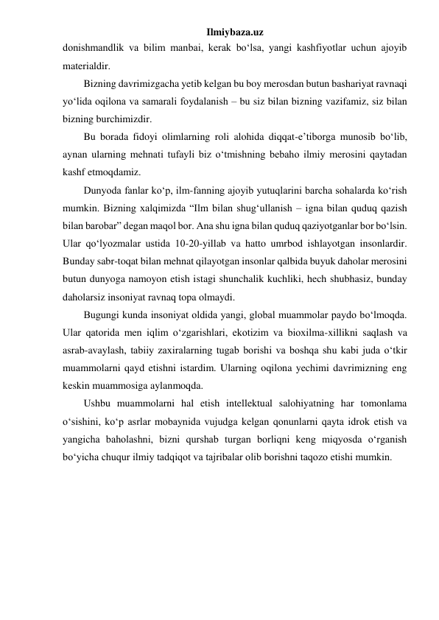 Ilmiybaza.uz 
donishmandlik va bilim manbai, kerak bo‘lsa, yangi kashfiyotlar uchun ajoyib 
materialdir. 
Bizning davrimizgacha yetib kelgan bu boy merosdan butun bashariyat ravnaqi 
yo‘lida oqilona va samarali foydalanish – bu siz bilan bizning vazifamiz, siz bilan 
bizning burchimizdir. 
Bu borada fidoyi olimlarning roli alohida diqqat-e’tiborga munosib bo‘lib, 
aynan ularning mehnati tufayli biz o‘tmishning bebaho ilmiy merosini qaytadan 
kashf etmoqdamiz. 
Dunyoda fanlar ko‘p, ilm-fanning ajoyib yutuqlarini barcha sohalarda ko‘rish 
mumkin. Bizning xalqimizda “Ilm bilan shug‘ullanish – igna bilan quduq qazish 
bilan barobar” degan maqol bor. Ana shu igna bilan quduq qaziyotganlar bor bo‘lsin. 
Ular qo‘lyozmalar ustida 10-20-yillab va hatto umrbod ishlayotgan insonlardir. 
Bunday sabr-toqat bilan mehnat qilayotgan insonlar qalbida buyuk daholar merosini 
butun dunyoga namoyon etish istagi shunchalik kuchliki, hech shubhasiz, bunday 
daholarsiz insoniyat ravnaq topa olmaydi. 
Bugungi kunda insoniyat oldida yangi, global muammolar paydo bo‘lmoqda. 
Ular qatorida men iqlim o‘zgarishlari, ekotizim va bioxilma-xillikni saqlash va 
asrab-avaylash, tabiiy zaxiralarning tugab borishi va boshqa shu kabi juda o‘tkir 
muammolarni qayd etishni istardim. Ularning oqilona yechimi davrimizning eng 
keskin muammosiga aylanmoqda. 
Ushbu muammolarni hal etish intellektual salohiyatning har tomonlama 
o‘sishini, ko‘p asrlar mobaynida vujudga kelgan qonunlarni qayta idrok etish va 
yangicha baholashni, bizni qurshab turgan borliqni keng miqyosda o‘rganish 
bo‘yicha chuqur ilmiy tadqiqot va tajribalar olib borishni taqozo etishi mumkin. 
 
