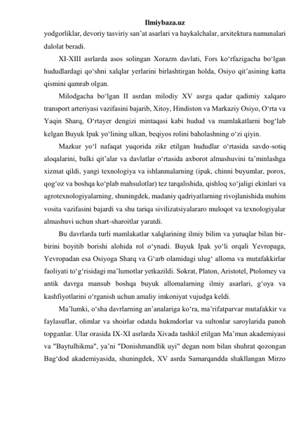 Ilmiybaza.uz 
yodgorliklar, devoriy tasviriy san’at asarlari va haykalchalar, arxitektura namunalari 
dalolat beradi. 
XI-XIII asrlarda asos solingan Xorazm davlati, Fors ko‘rfazigacha bo‘lgan 
hududlardagi qo‘shni xalqlar yerlarini birlashtirgan holda, Osiyo qit’asining katta 
qismini qamrab olgan. 
Milodgacha bo‘lgan II asrdan milodiy XV asrga qadar qadimiy xalqaro 
transport arteriyasi vazifasini bajarib, Xitoy, Hindiston va Markaziy Osiyo, O‘rta va 
Yaqin Sharq, O‘rtayer dengizi mintaqasi kabi hudud va mamlakatlarni bog‘lab 
kelgan Buyuk Ipak yo‘lining ulkan, beqiyos rolini baholashning o‘zi qiyin. 
Mazkur yo‘l nafaqat yuqorida zikr etilgan hududlar o‘rtasida savdo-sotiq 
aloqalarini, balki qit’alar va davlatlar o‘rtasida axborot almashuvini ta’minlashga 
xizmat qildi, yangi texnologiya va ishlanmalarning (ipak, chinni buyumlar, porox, 
qog‘oz va boshqa ko‘plab mahsulotlar) tez tarqalishida, qishloq xo‘jaligi ekinlari va 
agrotexnologiyalarning, shuningdek, madaniy qadriyatlarning rivojlanishida muhim 
vosita vazifasini bajardi va shu tariqa sivilizatsiyalararo muloqot va texnologiyalar 
almashuvi uchun shart-sharoitlar yaratdi. 
Bu davrlarda turli mamlakatlar xalqlarining ilmiy bilim va yutuqlar bilan bir-
birini boyitib borishi alohida rol o‘ynadi. Buyuk Ipak yo‘li orqali Yevropaga, 
Yevropadan esa Osiyoga Sharq va G‘arb olamidagi ulug‘ alloma va mutafakkirlar 
faoliyati to‘g‘risidagi ma’lumotlar yetkazildi. Sokrat, Platon, Aristotel, Ptolomey va 
antik davrga mansub boshqa buyuk allomalarning ilmiy asarlari, g‘oya va 
kashfiyotlarini o‘rganish uchun amaliy imkoniyat vujudga keldi. 
Ma’lumki, o‘sha davrlarning an’analariga ko‘ra, ma’rifatparvar mutafakkir va 
faylasuflar, olimlar va shoirlar odatda hukmdorlar va sultonlar saroylarida panoh 
topganlar. Ular orasida IX-XI asrlarda Xivada tashkil etilgan Ma’mun akademiyasi 
va "Baytulhikma", ya’ni "Donishmandlik uyi" degan nom bilan shuhrat qozongan 
Bag‘dod akademiyasida, shuningdek, XV asrda Samarqandda shakllangan Mirzo 
