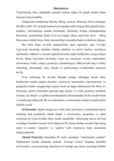 Ilmiybaza.uz 
Ulug‘bekning ilmiy maktabida samarali mehnat qilgan bir guruh olimlar butun 
dunyoga dong taratdilar. 
Tadqiqotchi-olimlarning fikricha, Sharq, xususan, Markaziy Osiyo mintaqasi 
IX-XII va XIV-XV asrlarda bamisoli po‘rtanadek otilib chiqqan ikki qudratli ilmiy-
madaniy yuksalishning manbai hisoblanib, jahonning boshqa mintaqalaridagi 
Renessans jarayonlariga ijobiy ta’sir ko‘rsatgan Sharq uyg‘onish davri – Sharq 
Renessansi sifatida dunyo ilmiy jamoatchiligi tomonidan haqli ravishda tan olingan. 
Shu bilan birga, ko‘plab tadqiqotchilar qayd etganidek, agar Yevropa 
Uyg‘onish davrining natijalari sifatida adabiyot va san’at asarlari, arxitektura 
durdonalari, tibbiyot va insonni anglash borasida yangi kashfiyotlar yuzaga kelgan 
bo‘lsa, Sharq Uyg‘onish davrining o‘ziga xos xususiyati, avvalo, matematika, 
astronomiya, fizika, ximiya, geodeziya, farmakologiya, tibbiyot kabi aniq va tabiiy 
fanlarning, shuningdek, tarix, falsafa va adabiyotning rivojlanishida namoyon 
bo‘ldi. 
O‘rta asrlarning ilk davrida Sharqda amalga oshirilgan buyuk ilmiy 
kashfiyotlar haqida gapirar ekanmiz, zamonaviy matematika, trigonometriya va 
geografiya fanlari taraqqiyotiga beqiyos hissa qo‘shgan Muhammad ibn Muso al-
Xorazmiy nomini birinchilar qatorida tilga olamiz. U o‘nlik pozitsion hisoblash 
tizimini, nol belgisi va qutblar koordinatalarini birinchilardan bo‘lib asoslab berdi 
va amaliyotga tatbiq etdi. Bu esa matematika va astronomiya fanlari rivojida keskin 
burilish yasadi. 
Al-Xorazmiy algebra faniga asos soldi, ilmiy ma’lumot va traktatlarni bayon 
etishning aniq qoidalarini ishlab chiqdi, u astronomiya, geografiya va iqlim 
nazariyasi bo‘yicha ko‘plab ilmiy asarlar muallifidir. Allomaning dunyo ilm-fani 
rivojidagi xizmatlari umume’tirof etilgan bo‘lib, Sharq olimlari orasida faqat uning 
nomi va asarlari "algoritm" va "algebra" kabi zamonaviy ilmiy atamalarda 
abadiylashtirildi. 
Ahmad Farg‘oniy tomonidan IX asrda yaratilgan “Astronomiya asoslari” 
fundamental asarida olamning tuzilishi, Yerning o‘lchovi haqidagi dastlabki 
ma’lumotlar, sayyoramizning sharsimon ko‘rinishga ega ekani xususidagi dalillar 
