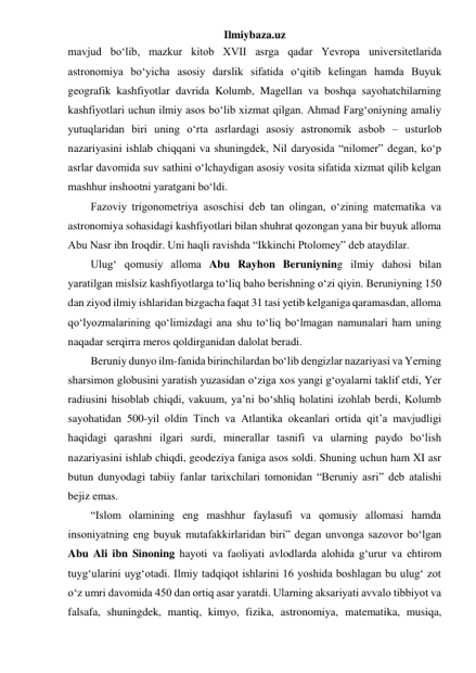 Ilmiybaza.uz 
mavjud bo‘lib, mazkur kitob XVII asrga qadar Yevropa universitetlarida 
astronomiya bo‘yicha asosiy darslik sifatida o‘qitib kelingan hamda Buyuk 
geografik kashfiyotlar davrida Kolumb, Magellan va boshqa sayohatchilarning 
kashfiyotlari uchun ilmiy asos bo‘lib xizmat qilgan. Ahmad Farg‘oniyning amaliy 
yutuqlaridan biri uning o‘rta asrlardagi asosiy astronomik asbob – usturlob 
nazariyasini ishlab chiqqani va shuningdek, Nil daryosida “nilomer” degan, ko‘p 
asrlar davomida suv sathini o‘lchaydigan asosiy vosita sifatida xizmat qilib kelgan 
mashhur inshootni yaratgani bo‘ldi. 
Fazoviy trigonometriya asoschisi deb tan olingan, o‘zining matematika va 
astronomiya sohasidagi kashfiyotlari bilan shuhrat qozongan yana bir buyuk alloma 
Abu Nasr ibn Iroqdir. Uni haqli ravishda “Ikkinchi Ptolomey” deb ataydilar. 
Ulug‘ qomusiy alloma Abu Rayhon Beruniyning ilmiy dahosi bilan 
yaratilgan mislsiz kashfiyotlarga to‘liq baho berishning o‘zi qiyin. Beruniyning 150 
dan ziyod ilmiy ishlaridan bizgacha faqat 31 tasi yetib kelganiga qaramasdan, alloma 
qo‘lyozmalarining qo‘limizdagi ana shu to‘liq bo‘lmagan namunalari ham uning 
naqadar serqirra meros qoldirganidan dalolat beradi. 
Beruniy dunyo ilm-fanida birinchilardan bo‘lib dengizlar nazariyasi va Yerning 
sharsimon globusini yaratish yuzasidan o‘ziga xos yangi g‘oyalarni taklif etdi, Yer 
radiusini hisoblab chiqdi, vakuum, ya’ni bo‘shliq holatini izohlab berdi, Kolumb 
sayohatidan 500-yil oldin Tinch va Atlantika okeanlari ortida qit’a mavjudligi 
haqidagi qarashni ilgari surdi, minerallar tasnifi va ularning paydo bo‘lish 
nazariyasini ishlab chiqdi, geodeziya faniga asos soldi. Shuning uchun ham XI asr 
butun dunyodagi tabiiy fanlar tarixchilari tomonidan “Beruniy asri” deb atalishi 
bejiz emas. 
“Islom olamining eng mashhur faylasufi va qomusiy allomasi hamda 
insoniyatning eng buyuk mutafakkirlaridan biri” degan unvonga sazovor bo‘lgan 
Abu Ali ibn Sinoning hayoti va faoliyati avlodlarda alohida g‘urur va ehtirom 
tuyg‘ularini uyg‘otadi. Ilmiy tadqiqot ishlarini 16 yoshida boshlagan bu ulug‘ zot 
o‘z umri davomida 450 dan ortiq asar yaratdi. Ularning aksariyati avvalo tibbiyot va 
falsafa, shuningdek, mantiq, kimyo, fizika, astronomiya, matematika, musiqa, 
