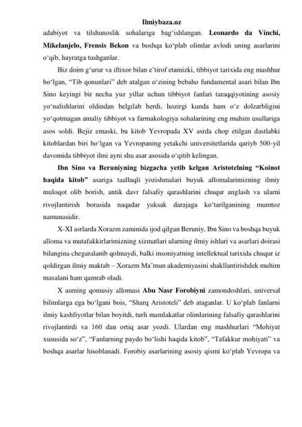 Ilmiybaza.uz 
adabiyot va tilshunoslik sohalariga bag‘ishlangan. Leonardo da Vinchi, 
Mikelanjelo, Frensis Bekon va boshqa ko‘plab olimlar avlodi uning asarlarini 
o‘qib, hayratga tushganlar. 
Biz doim g‘urur va iftixor bilan e’tirof etamizki, tibbiyot tarixida eng mashhur 
bo‘lgan, “Tib qonunlari” deb atalgan o‘zining bebaho fundamental asari bilan Ibn 
Sino keyingi bir necha yuz yillar uchun tibbiyot fanlari taraqqiyotining asosiy 
yo‘nalishlarini oldindan belgilab berdi, hozirgi kunda ham o‘z dolzarbligini 
yo‘qotmagan amaliy tibbiyot va farmakologiya sohalarining eng muhim usullariga 
asos soldi. Bejiz emaski, bu kitob Yevropada XV asrda chop etilgan dastlabki 
kitoblardan biri bo‘lgan va Yevropaning yetakchi universitetlarida qariyb 500-yil 
davomida tibbiyot ilmi ayni shu asar asosida o‘qitib kelingan. 
Ibn Sino va Beruniyning bizgacha yetib kelgan Aristotelning “Koinot 
haqida kitob” asariga taalluqli yozishmalari buyuk allomalarimizning ilmiy 
muloqot olib borish, antik davr falsafiy qarashlarini chuqur anglash va ularni 
rivojlantirish borasida naqadar yuksak darajaga ko‘tarilganining mumtoz 
namunasidir. 
X-XI asrlarda Xorazm zaminida ijod qilgan Beruniy, Ibn Sino va boshqa buyuk 
alloma va mutafakkirlarimizning xizmatlari ularning ilmiy ishlari va asarlari doirasi 
bilangina chegaralanib qolmaydi, balki insoniyatning intellektual tarixida chuqur iz 
qoldirgan ilmiy maktab – Xorazm Ma’mun akademiyasini shakllantirishdek muhim 
masalani ham qamrab oladi. 
X asrning qomusiy allomasi Abu Nasr Forobiyni zamondoshlari, universal 
bilimlarga ega bo‘lgani bois, “Sharq Aristoteli” deb ataganlar. U ko‘plab fanlarni 
ilmiy kashfiyotlar bilan boyitdi, turli mamlakatlar olimlarining falsafiy qarashlarini 
rivojlantirdi va 160 dan ortiq asar yozdi. Ulardan eng mashhurlari “Mohiyat 
xususida so‘z”, “Fanlarning paydo bo‘lishi haqida kitob”, “Tafakkur mohiyati” va 
boshqa asarlar hisoblanadi. Forobiy asarlarining asosiy qismi ko‘plab Yevropa va 
