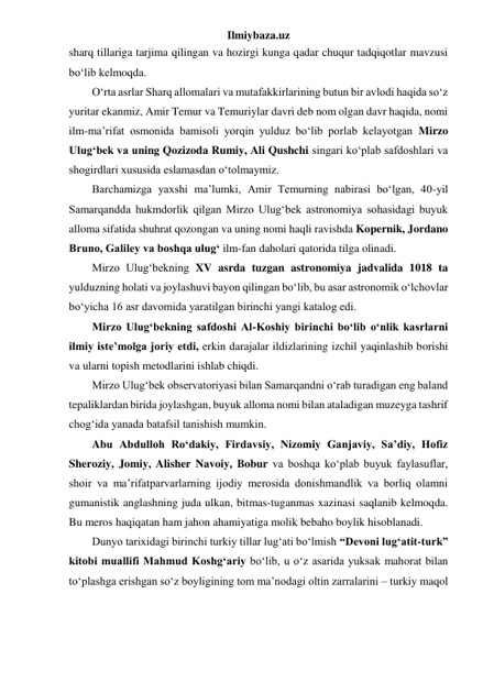 Ilmiybaza.uz 
sharq tillariga tarjima qilingan va hozirgi kunga qadar chuqur tadqiqotlar mavzusi 
bo‘lib kelmoqda. 
O‘rta asrlar Sharq allomalari va mutafakkirlarining butun bir avlodi haqida so‘z 
yuritar ekanmiz, Amir Temur va Temuriylar davri deb nom olgan davr haqida, nomi 
ilm-ma’rifat osmonida bamisoli yorqin yulduz bo‘lib porlab kelayotgan Mirzo 
Ulug‘bek va uning Qozizoda Rumiy, Ali Qushchi singari ko‘plab safdoshlari va 
shogirdlari xususida eslamasdan o‘tolmaymiz. 
Barchamizga yaxshi ma’lumki, Amir Temurning nabirasi bo‘lgan, 40-yil 
Samarqandda hukmdorlik qilgan Mirzo Ulug‘bek astronomiya sohasidagi buyuk 
alloma sifatida shuhrat qozongan va uning nomi haqli ravishda Kopernik, Jordano 
Bruno, Galiley va boshqa ulug‘ ilm-fan daholari qatorida tilga olinadi. 
Mirzo Ulug‘bekning XV asrda tuzgan astronomiya jadvalida 1018 ta 
yulduzning holati va joylashuvi bayon qilingan bo‘lib, bu asar astronomik o‘lchovlar 
bo‘yicha 16 asr davomida yaratilgan birinchi yangi katalog edi. 
Mirzo Ulug‘bekning safdoshi Al-Koshiy birinchi bo‘lib o‘nlik kasrlarni 
ilmiy iste’molga joriy etdi, erkin darajalar ildizlarining izchil yaqinlashib borishi 
va ularni topish metodlarini ishlab chiqdi. 
Mirzo Ulug‘bek observatoriyasi bilan Samarqandni o‘rab turadigan eng baland 
tepaliklardan birida joylashgan, buyuk alloma nomi bilan ataladigan muzeyga tashrif 
chog‘ida yanada batafsil tanishish mumkin. 
Abu Abdulloh Ro‘dakiy, Firdavsiy, Nizomiy Ganjaviy, Sa’diy, Hofiz 
Sheroziy, Jomiy, Alisher Navoiy, Bobur va boshqa ko‘plab buyuk faylasuflar, 
shoir va ma’rifatparvarlarning ijodiy merosida donishmandlik va borliq olamni 
gumanistik anglashning juda ulkan, bitmas-tuganmas xazinasi saqlanib kelmoqda. 
Bu meros haqiqatan ham jahon ahamiyatiga molik bebaho boylik hisoblanadi. 
Dunyo tarixidagi birinchi turkiy tillar lug‘ati bo‘lmish “Devoni lug‘atit-turk” 
kitobi muallifi Mahmud Koshg‘ariy bo‘lib, u o‘z asarida yuksak mahorat bilan 
to‘plashga erishgan so‘z boyligining tom ma’nodagi oltin zarralarini – turkiy maqol 
