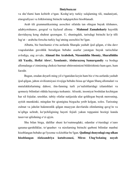 Ilmiybaza.uz 
va she’rlarni ham keltirib o‘tgan. Koshg‘ariy turkiy xalqlarning tili, madaniyati, 
etnografiyasi va folklorining birinchi tadqiqotchisi hisoblanadi. 
Arab tili grammatikasining asoschisi sifatida tan olingan buyuk tilshunos, 
adabiyotshunos, geograf va faylasuf alloma – Mahmud Zamahshariy hayotlik 
davridayoq keng shuhrat qozongan. U, shuningdek, tarixdagi birinchi ko‘p tilli 
lug‘at – arabcha-forscha-turkiy lug‘atning asoschisi bo‘lgan. 
Albatta, biz barchamiz o‘rta asrlarda Sharqda yashab ijod qilgan, o‘sha davr 
voqealaridan guvohlik beradigan bebaho asarlar yaratgan buyuk tarixchilar 
avlodiga, eng avvalo, Ahmad ibn Arabshoh, Nizomiddin Shomiy, Sharafiddin 
Ali Yazdiy, Hofizi Abro‘, Xondamir, Abdurazzoq Samarqandiy va boshqa 
allomalarga o‘zimizning cheksiz hurmat-ehtiromimizni bildirishimiz ham qarz, ham 
farzdir. 
Bugun, oradan deyarli ming yil o‘tganidan keyin ham biz o‘rta asrlarda yashab 
ijod qilgan, jahon sivilizatsiyasi rivojiga bebaho hissa qo‘shgan Sharq allomalari va 
mutafakkirlarining dahosi, ilm-fanning turli yo‘nalishlaridagi izlanishlari va 
qomusiy bilimlari oldida hayratga tushamiz. Afsuski, insoniyat boshidan kechirgan 
har xil fojialar, urushlar, tabiiy ofatlar natijasida ular qoldirgan buyuk merosning, 
aytish mumkinki, mingdan bir qismigina bizgacha yetib kelgan, xolos. Tarixning 
zulmat va jaholat hukmronlik qilgan muayyan davrlarida olimlarning quvg‘in va 
ta’qibga uchrab, ko‘pchiligining hayoti fojiali yakun topganini hozirgi kunda 
tasavvur qilishning o‘zi qiyin. 
Shu bilan birga, dalillar shuni ko‘rsatmoqdaki, odamlar o‘rtasidagi o‘zaro 
qarama-qarshiliklar, to‘qnashuv va nizolarning birinchi qurboni bilimlar manbai 
hisoblangan bebaho qo‘lyozma va kitoblar bo‘lgan. Qadimgi dunyodagi eng ulkan 
hisoblangan 
Aleksandriya 
kutubxonasi, 
Mirzo 
Ulug‘bekning 
noyob 
