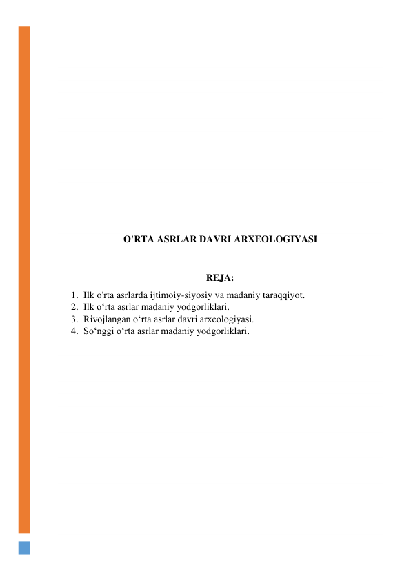  
 
 
 
 
 
 
 
 
 
 
 
 
 
 
O'RTA ASRLAR DAVRI ARXEOLOGIYASI 
 
 
REJA: 
1. Ilk o'rta asrlarda ijtimoiy-siyosiy va madaniy taraqqiyot. 
2. Ilk o‘rta asrlar madaniy yodgorliklari. 
3. Rivojlangan o‘rta asrlar davri arxeologiyasi. 
4. So‘nggi o‘rta asrlar madaniy yodgorliklari. 
 
 
 
 
 
 
 
 
 
 
 
 
 
 
 
