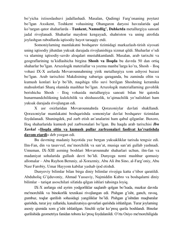 bo’yicha ixtisoslashuvi jadallashadi. Masalan, Qadimgi Farg’onaning poytaxt 
bo’lgan Axsikent, Toshkent vohasining Ohangaron daryosi havzalarida qad 
ko’targan qator shaharlarda - Tunkent, Namudlig’, Dahketda metallurgiya sanoati 
jadal rivojlanadi. Shaharlar maydoni kengayadi, shahriston va uning atrofida 
joylashgan rabodlarda iqtisodiy hayot taraqqiy etdi. 
Somoniylarning mamlakatni boshqaruv tizimidagi markazlash-tirish siyosati 
uning iqtisodiy jihatdan yuksak darajada rivojlanishiga xizmat qildi. Shaharlar o’sdi 
va ularning iqtisodiy-savdo aloqalari mustahkamlandi. Masalan, arab tarixchi va 
geograflarining ta’kidlashicha birgina Shosh va Iloqda bu davrda 50 dan ortiq 
shaharlar bo’lgan. Arxeologik materiallar va yozma manba’larga ko’ra, Shosh – Iloq 
vohasi IX-X asrlarda Movarounnahrning yirik metallurgiya xom ashyosi bazasi 
bo’lgan. Arab tarixchisi Makdisining xabariga qaraganda, bu zaminda oltin va 
kumush konlari ko’p bo’lib, naqshiga tillo suvi berilgan Shoshning keramika 
mahsulotlari Sharq olamida mashhur bo’lgan. Arxeologik materiallarning guvohlik 
berishicha Shosh - Iloq vohasida metallurgiya sanoati bilan bir qatorda 
hunarmandchilikning kulolchilik va shishasozlik, to’qimachilik yo’nalishlari ham 
yuksak darajada rivojlangan edi. 
X asr oxirlaridan Movarounnahrda Qoraxoniylar davlati shakllandi. 
Qoraxoniylar mamlakatni boshqarishda somoniylar davlat boshqaruv tizimidan 
foydalanadi. Shuningdek, pul zarb etish an’analarini ham qabul qilganlar. Buxoro, 
Iloq shaharlarida kumush pul zarbxonalari bo’lgan. Bu haqda arab tarixchisi Ibn 
Xavkal «Iloqda oltin va kumush pullar zarbxonalari faoliyat ko’rsatishda 
davom etardi» deb yozgan edi.  
Bu davrning madaniy hayotida yuz bergan yuksakliklar tarixda tengsiz edi. 
Ilm-Fan, din va tasavvuf, me’morchilik va san’at, musiqa san’ati gullab yashnadi. 
Umuman, IX-XIII asrning boshlari Movarounnahr shaharlari uchun, ilm-fan va 
madaniyat sohalarida gullash davri bo’ldi. Dunyoga nomi mashhur qomusiy 
allomalar – Abu Rayhon Beruniy, al-Xorazmiy, Abu Ali ibn Sino, al-Farg’oniy, Abu 
Nasr Farobiy, Umar Hayyom kabilar yashab ijod etishdi. 
Dunyoviy bilimlar bilan birga diniy bilimlar rivojiga katta e’tibor qaratildi. 
Abduholiq G’ijduvoniy, Ahmad Yassaviy, Najmiddin Kubro va boshqalarni diniy 
bilimlar – tariqat asoschilari sifatida qilgan ishlari tahsinga loyiq. 
IX-X asrlarga oid ayrim yodgorliklar saqlanib qolgan bo’lsada, mazkur davrda 
mе'morchilik va binokorlik tеxnikasi rivojlangan edi. Pishgan g’isht, ganch, ravoq, 
gumbaz, toqlar qurilish sohasidagi yangiliklar bo’ldi. Pishgan g’ishtdan maqbaralar 
qurishda, turar joy zallarida, kanalizatsiya quvurlari qurishda ishlatilgan. Turar joylarning 
asosiy qismida xom g’isht ishlatilgan. Sinchli uylar ko’proq qurila boshlandi. Binolar 
qurilishida gеomеtriya fanidan tobora ko’proq foydalanildi. O’rta Osiyo mе'morchiligida 
