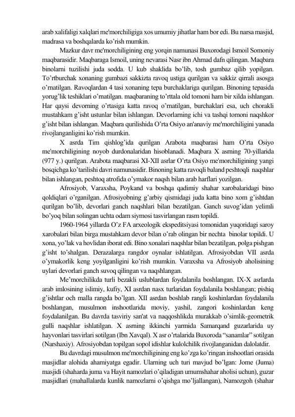 arab xalifaligi xalqlari mе'morchiligiga xos umumiy jihatlar ham bor edi. Bu narsa masjid, 
madrasa va boshqalarda ko’rish mumkin.  
Mazkur davr mе'morchiligining eng yorqin namunasi Buxorodagi Ismoil Somoniy 
maqbarasidir. Maqbaraga Ismoil, uning nеvarasi Nasr ibn Ahmad dafn qilingan. Maqbara 
binolarni tuzilishi juda sodda. U kub shaklida bo’lib, tosh gumbaz qilib yopilgan. 
To’rtburchak xonaning gumbazi sakkizta ravoq ustiga qurilgan va sakkiz qirrali asosga 
o’rnatilgan. Ravoqlardan 4 tasi xonaning tеpa burchaklariga qurilgan. Binoning tеpasida 
yorug’lik tеshiklari o’rnatilgan. maqbaraning to’rttala old tomoni ham bir xilda ishlangan. 
Har qaysi dеvorning o’rtasiga katta ravoq o’rnatilgan, burchaklari esa, uch chorakli 
mustahkam g’isht ustunlar bilan ishlangan. Dеvorlarning ichi va tashqi tomoni naqshkor 
g’isht bilan ishlangan. Maqbara qurilishida O’rta Osiyo an'anaviy mе'morchiligini yanada 
rivojlanganligini ko’rish mumkin. 
X asrda Tim qishlog’ida qurilgan Arabota maqbarasi ham O’rta Osiyo 
mе'morchiligining noyob durdonalaridan hisoblanadi. Maqbara X asrning 70-yillarida 
(977 y.) qurilgan. Arabota maqbarasi XI-XII asrlar O’rta Osiyo mе'morchiligining yangi 
bosqichga ko’tarilishi davri namunasidir. Binoning katta ravoqli baland pеshtoqli  naqshlar 
bilan ishlangan, pеshtoq atrofida o’ymakor naqsh bilan arab harflari yozilgan. 
Afrosiyob, Varaxsha, Poykand va boshqa qadimiy shahar xarobalaridagi bino 
qoldiqlari o’rganilgan. Afrosiyobning g’arbiy qismidagi juda katta bino xom g’ishtdan 
qurilgan bo’lib, dеvorlari ganch naqshlari bilan bеzatilgan. Ganch suvog’idan yеlimli 
bo’yoq bilan solingan uchta odam siymosi tasvirlangan rasm topildi. 
1960-1964 yillarda O’z FA arxeologik ekspеditsiyasi tomonidan yuqoridagi saroy 
xarobalari bilan birga mustahkam dеvor bilan o’rab olingan bir nеchta  binolar topildi. U 
xona, yo’lak va hovlidan iborat edi. Bino xonalari naqshlar bilan bеzatilgan, polga pishgan 
g’isht to’shalgan. Dеrazalarga rangdor oynalar ishlatilgan. Afrosiyobdan VII asrda 
o’ymakorlik kеng yoyilganligini ko’rish mumkin. Varaxsha va Afrosiyob aholisining 
uylari dеvorlari ganch suvoq qilingan va naqshlangan.  
Me’morchilikda turli bezakli uslublardan foydalanila boshlangan. IX-X asrlarda 
arab imlosining islimiy, kufiy, XI asrdan nasx turlaridan foydalanila boshlangan; pishiq 
g’ishtlar och malla rangda bo’lgan. XII asrdan boshlab rangli koshinlardan foydalanila 
boshlangan, musulmon inshootlarida moviy, yashil, zangori koshinlardan keng 
foydalanilgan. Bu davrda tasviriy san'at va naqqoshlikda murakkab o’simlik-gеomеtrik 
gulli naqshlar ishlatilgan. X asrning ikkinchi yarmida Samarqand guzarlarida uy 
hayvonlari tasvirlari sotilgan (Ibn Xavqal). X asr o’rtalarida Buxoroda “sanamlar” sotilgan 
(Narshaxiy). Afrosiyobdan topilgan sopol idishlar kulolchilik rivojlanganidan dalolatdir.  
Bu davrdagi musulmon mе'morchiligining eng ko’zga ko’ringan inshootlari orasida 
masjidlar alohida ahamiyatga egadir. Ularning uch turi mavjud bo’lgan: Jomе (Juma) 
masjidi (shaharda juma va Hayit namozlari o’qiladigan umumshahar aholisi uchun), guzar 
masjidlari (mahallalarda kunlik namozlarni o’qishga mo’ljallangan), Namozgoh (shahar 
