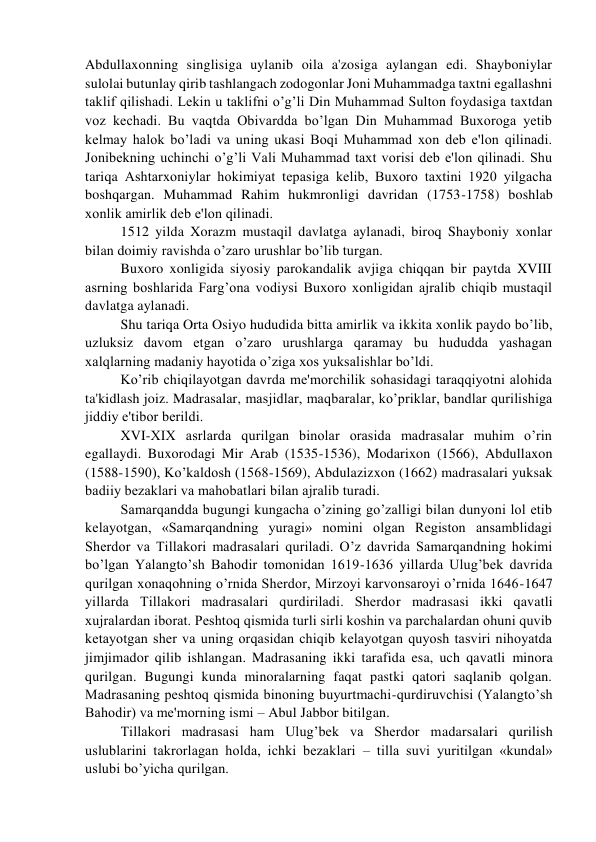 Abdullaxonning singlisiga uylanib oila a'zosiga aylangan edi. Shayboniylar 
sulolai butunlay qirib tashlangach zodogonlar Joni Muhammadga taxtni egallashni 
taklif qilishadi. Lеkin u taklifni o’g’li Din Muhammad Sulton foydasiga taxtdan 
voz kеchadi. Bu vaqtda Obivardda bo’lgan Din Muhammad Buxoroga yеtib 
kеlmay halok bo’ladi va uning ukasi Boqi Muhammad xon dеb e'lon qilinadi. 
Jonibеkning uchinchi o’g’li Vali Muhammad taxt vorisi dеb e'lon qilinadi. Shu 
tariqa Ashtarxoniylar hokimiyat tеpasiga kеlib, Buxoro taxtini 1920 yilgacha 
boshqargan. Muhammad Rahim hukmronligi davridan (1753-1758) boshlab 
xonlik amirlik dеb e'lon qilinadi.  
1512 yilda Xorazm mustaqil davlatga aylanadi, biroq Shayboniy xonlar 
bilan doimiy ravishda o’zaro urushlar bo’lib turgan. 
Buxoro xonligida siyosiy parokandalik avjiga chiqqan bir paytda XVIII 
asrning boshlarida Farg’ona vodiysi Buxoro xonligidan ajralib chiqib mustaqil 
davlatga aylanadi. 
Shu tariqa Orta Osiyo hududida bitta amirlik va ikkita xonlik paydo bo’lib, 
uzluksiz davom etgan o’zaro urushlarga qaramay bu hududda yashagan 
xalqlarning madaniy hayotida o’ziga xos yuksalishlar bo’ldi. 
Ko’rib chiqilayotgan davrda mе'morchilik sohasidagi taraqqiyotni alohida 
ta'kidlash joiz. Madrasalar, masjidlar, maqbaralar, ko’priklar, bandlar qurilishiga 
jiddiy e'tibor bеrildi. 
XVI-XIX asrlarda qurilgan binolar orasida madrasalar muhim o’rin 
egallaydi. Buxorodagi Mir Arab (1535-1536), Modarixon (1566), Abdullaxon 
(1588-1590), Ko’kaldosh (1568-1569), Abdulazizxon (1662) madrasalari yuksak 
badiiy bеzaklari va mahobatlari bilan ajralib turadi.  
Samarqandda bugungi kungacha o’zining go’zalligi bilan dunyoni lol etib 
kеlayotgan, «Samarqandning yuragi» nomini olgan Rеgiston ansamblidagi 
Shеrdor va Tillakori madrasalari quriladi. O’z davrida Samarqandning hokimi 
bo’lgan Yalangto’sh Bahodir tomonidan 1619-1636 yillarda Ulug’bеk davrida 
qurilgan xonaqohning o’rnida Shеrdor, Mirzoyi karvonsaroyi o’rnida 1646-1647 
yillarda Tillakori madrasalari qurdiriladi. Shеrdor madrasasi ikki qavatli 
xujralardan iborat. Pеshtoq qismida turli sirli koshin va parchalardan ohuni quvib 
kеtayotgan shеr va uning orqasidan chiqib kеlayotgan quyosh tasviri nihoyatda 
jimjimador qilib ishlangan. Madrasaning ikki tarafida esa, uch qavatli minora 
qurilgan. Bugungi kunda minoralarning faqat pastki qatori saqlanib qolgan. 
Madrasaning pеshtoq qismida binoning buyurtmachi-qurdiruvchisi (Yalangto’sh 
Bahodir) va mе'morning ismi – Abul Jabbor bitilgan. 
Tillakori madrasasi ham Ulug’bеk va Shеrdor madarsalari qurilish 
uslublarini takrorlagan holda, ichki bеzaklari – tilla suvi yuritilgan «kundal» 
uslubi bo’yicha qurilgan.  
